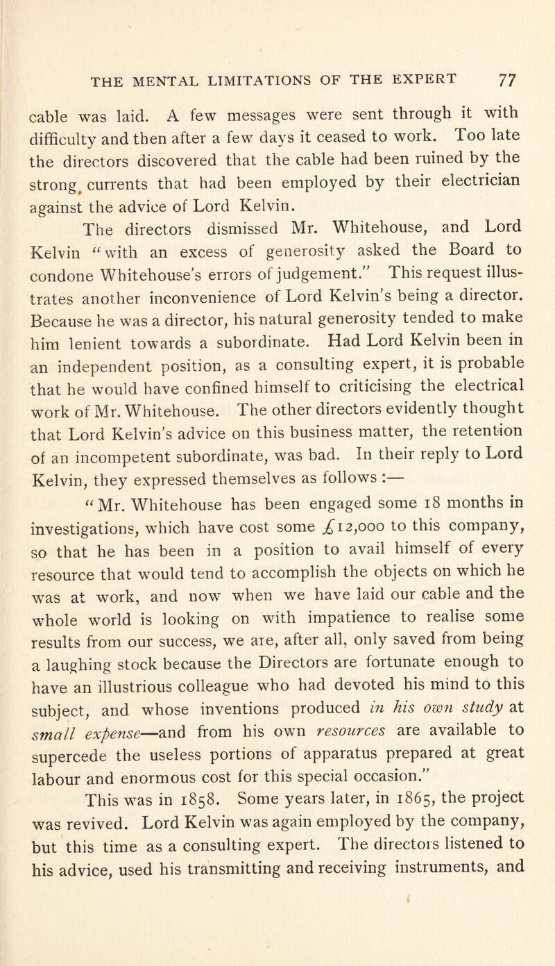 cable was laid. A few messages were sent through it with difficulty and then after a few days it ceased to work. Too late the directors discovered that the cable had been ruined by the strong, currents that had been employed by their electrician against the advice of Lord Kelvin. The directors dismissed Mr. Whitehouse, and Lord Kelvin “ with an excess ol generosity asked the Board to condone Whitehouse’s errors of judgement. This request illus¬ trates another inconvenience of Lord Kelvin s being a director. Because he was a director, his natural generosity tended to make him lenient towards a subordinate. Had Lord Kelvin been in an independent position, as a consulting expert, it is probable that he would have confined himself to criticising the electrical work of Mr. Whitehouse. The other directors evidently thought that Lord Kelvin's advice on this business matter, the retention of an incompetent subordinate, was bad. In their reply to Lord Kelvin, they expressed themselves as follows :— “Mr. Whitehouse has been engaged some x8 months in investigations, which have cost some £12,000 to this company, so that he has been in a position to avail himself of every resource that would tend to accomplish the objects on which he was at work, and now when we have laid our cable and the whole world is looking on with impatience to realise some results from our success, we are, after all, only saved from being a laughing stock because the Directors are fortunate enough to have an illustrious colleague who had devoted his mind to this subject, and whose inventions produced in his own study at small expense—and from his own resources are available to supercede the useless portions of apparatus prepared at great labour and enormous cost for this special occasion. This was in 1858. Some years later, in 1865, the project was revived. Lord Kelvin was again employed by the company, but this time as a consulting expert. The directors listened to his advice, used his transmitting and receiving instruments, and