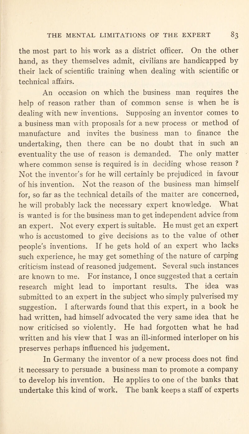 the most part to his work as a district officer. On the other hand, as they themselves admit, civilians are handicapped by their lack of scientific training when dealing with scientific or technical affairs. An occasion on which the business man requires the help of reason rather than of common sense is when he is dealing with new inventions. Supposing an inventor comes to a business man with proposals for a new process or method of manufacture and invites the business man to finance the undertaking, then there can be no doubt that in such an eventuality the use of reason is demanded. The only matter where common sense is required is in deciding whose reason ? Not the inventor’s for he will certainly be prejudiced in favour of his invention. Not the reason of the business man himself for, so far as the technical details of the matter are concerned, he will probably lack the necessary expert knowledge. What is wanted is for the business man to get independent advice from an expert. Not every expert is suitable. He must get an expert who is accustomed to give decisions as to the value of other people’s inventions. If he gets hold of an expert who lacks such experience, he may get something of the nature of carping criticism instead of reasoned judgement. Several such instances are known to me. For instance, I once suggested that a certain research might lead to important results. The idea was submitted to an expert in the subject who simply pulverised my suggestion. I afterwards found that this expert, in a book he had written, had himself advocated the very same idea that he now criticised so violently. He had forgotten what he had written and his view that I was an ill-informed interloper on his preserves perhaps influenced his judgement. In Germany the inventor of a new process does not find it necessary to persuade a business man to promote a company to develop his invention. He applies to one of the banks that undertake this kind of work. The bank keeps a staff of experts