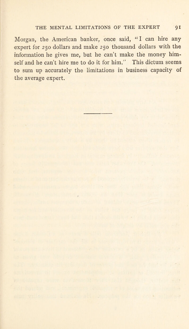 Morgan, the American banker, once said, “I can hire any expert for 250 dollars and make 250 thousand dollars with the information he gives me, but he can't make the money him¬ self and he can't hire me to do it for him. This dictum seems to sum up accurately the limitations in business capacity of the average expert.