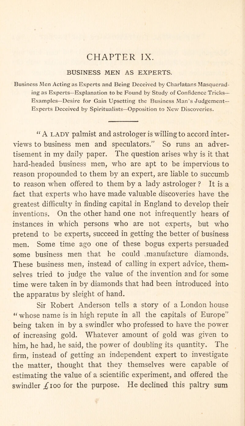 CHAPTER IX. BUSINESS MEN AS EXPERTS. Business Men Acting as Experts and Being Deceived by Charlatans Masquerad¬ ing as Experts—Explanation to be Found by Study of Confidence Tricks— Examples—Desire for Gain Upsetting the Business Man’s Judgement- Experts Deceived by Spiritualists—Opposition to New Discoveries. “ A lady palmist and astrologer is willing to accord inter¬ views to business men and speculators.” So runs an adver¬ tisement in my daily paper. The question arises why is it that hard-headed business men, who are apt to be impervious to reason propounded to them by an expert, are liable to succumb to reason when offered to them by a lady astrologer ? It is a fact that experts who have made valuable discoveries have the greatest difficulty in finding capital in England to develop their inventions. On the other hand one not infrequently hears of instances in w^hich persons who are not experts, but who pretend to be experts, succeed in getting the better of business men. Some time ago one of these bogus experts persuaded some business men that he could manufacture diamonds. These business men, instead of calling in expert advice, them¬ selves tried to judge the value of the invention and for some time were taken in by diamonds that had been introduced into the apparatus by sleight of hand. Sir Robert Anderson tells a story of a London house “ whose name is in high repute in all the capitals of Europe’' being taken in by a swindler who professed to have the power of increasing gold. Whatever amount of gold was given to him, he had, he said, the power of doubling its quantity. The firm, instead of getting an independent expert to investigate the matter, thought that they themselves were capable of estimating the value of a scientific experiment, and offered the swindler/ioo for the purpose. He declined this paltry sum