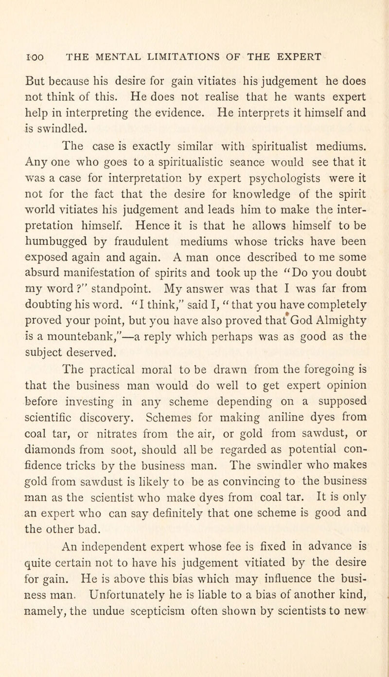 But because his desire for gain vitiates his judgement he does not think of this. He does not realise that he wants expert help in interpreting the evidence. He interprets it himself and is swindled. The case is exactly similar with spiritualist mediums. Any one who goes to a spiritualistic seance would see that it was a case for interpretation by expert psychologists were it not for the fact that the desire for knowledge of the spirit world vitiates his judgement and leads him to make the inter¬ pretation himself. Hence it is that he allows himself to be humbugged by fraudulent mediums whose tricks have been exposed again and again. A man once described to me some absurd manifestation of spirits and took up the “Do you doubt my word ?” standpoint. My answer was that I was far from doubting his word. “I think/’ said I, “ that you have completely proved your point, but you have also proved that God Almighty is a mountebank,”—a reply which perhaps was as good as the subject deserved. The practical moral to be drawn from the foregoing is that the business man would do well to get expert opinion before investing in any scheme depending on a supposed scientific discovery. Schemes for making aniline dyes from coal tar, or nitrates from the air, or gold from sawdust, or diamonds from soot, should all be regarded as potential con¬ fidence tricks by the business man. The swindler who makes gold from sawdust is likely to be as convincing to the business man as the scientist who make dyes from coal tar. It is only an expert who can say definitely that one scheme is good and the other bad. An independent expert whose fee is fixed in advance is quite certain not to have his judgement vitiated by the desire for gain. He is above this bias which may influence the busi¬ ness man. Unfortunately he is liable to a bias of another kind, namely, the undue scepticism often shown by scientists to new