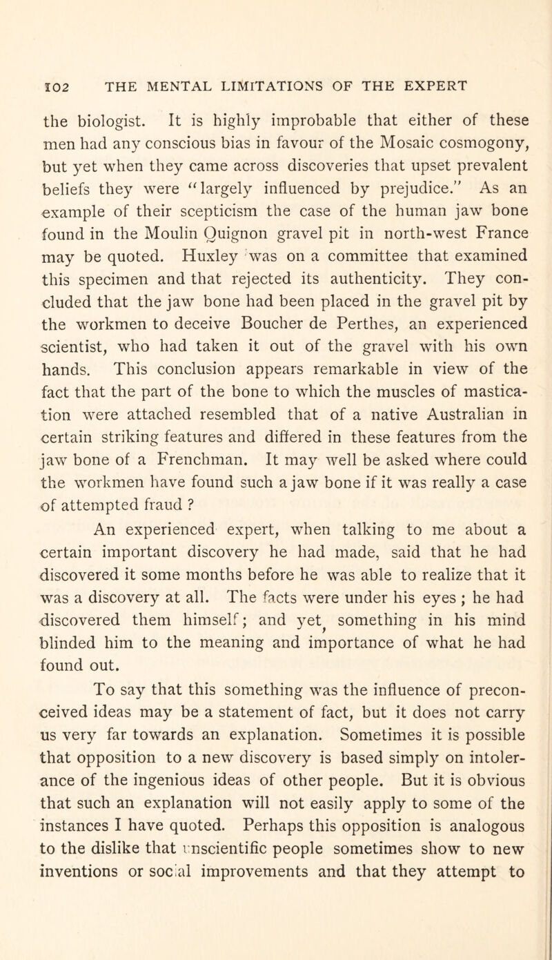 the biologist. It is highly improbable that either of these men had any conscious bias in favour of the Mosaic cosmogony, but yet when they came across discoveries that upset prevalent beliefs they were “ largely influenced by prejudice.’' As an example of their scepticism the case of the human jaw bone found in the Moulin Ouignon gravel pit in north-west France may be quoted. Huxley was on a committee that examined this specimen and that rejected its authenticity. They con¬ cluded that the jaw bone had been placed in the gravel pit by the workmen to deceive Boucher de Perthes, an experienced scientist, who had taken it out of the gravel with his own hands. This conclusion appears remarkable in view of the fact that the part of the bone to which the muscles of mastica¬ tion were attached resembled that of a native Australian in certain striking features and differed in these features from the jaw bone of a Frenchman. It may well be asked where could the workmen have found such a jaw bone if it was really a case of attempted fraud ? An experienced expert, when talking to me about a certain important discovery he had made, said that he had discovered it some months before he was able to realize that it was a discovery at all. The facts were under his eyes ; he had discovered them himself; and yet something in his mind blinded him to the meaning and importance of what he had found out. To say that this something was the influence of precon¬ ceived ideas may be a statement of fact, but it does not carry us very far towards an explanation. Sometimes it is possible that opposition to a new discovery is based simply on intoler¬ ance of the ingenious ideas of other people. But it is obvious that such an explanation will not easily apply to some of the instances I have quoted. Perhaps this opposition is analogous to the dislike that unscientific people sometimes show to new inventions or social improvements and that they attempt to