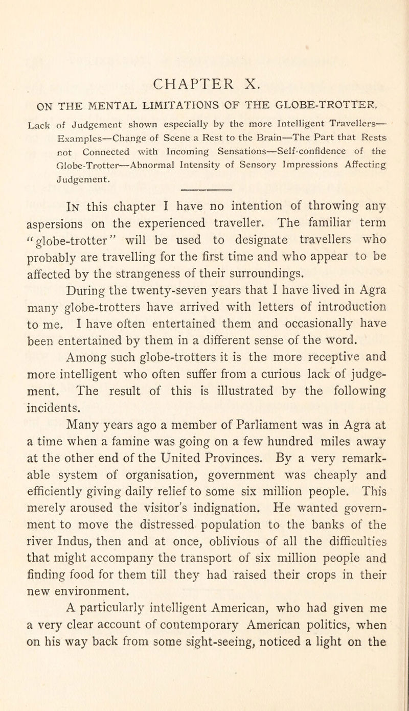 ON THE MENTAL LIMITATIONS OF THE GLOBE-TROTTER. Lack of Judgement shown especially by the more Intelligent Travellers— Examples—Change of Scene a Rest to the Brain—The Part that Rests not Connected with Incoming Sensations—Self-confidence of the Globe-Trotter—Abnormal Intensity of Sensory Impressions Affecting Judgement. In this chapter I have no intention of throwing any aspersions on the experienced traveller. The familiar term “ globe-trotter ” will be used to designate travellers who probably are travelling for the first time and who appear to be affected by the strangeness of their surroundings. During the twenty-seven years that I have lived in Agra many globe-trotters have arrived with letters of introduction to me. I have often entertained them and occasionally have been entertained by them in a different sense of the word. Among such globe-trotters it is the more receptive and more intelligent who often suffer from a curious lack of judge¬ ment. The result of this is illustrated by the following incidents. Many years ago a member of Parliament was in Agra at a time when a famine was going on a few hundred miles away at the other end of the United Provinces. By a very remark¬ able system of organisation, government was cheaply and efficiently giving daily relief to some six million people. This merely aroused the visitor’s indignation. He wanted govern¬ ment to move the distressed population to the banks of the river Indus, then and at once, oblivious of all the difficulties that might accompany the transport of six million people and finding food for them till they had raised their crops in their new environment. A particularly intelligent American, who had given me a very clear account of contemporary American politics, when on his way back from some sight-seeing, noticed a light on the