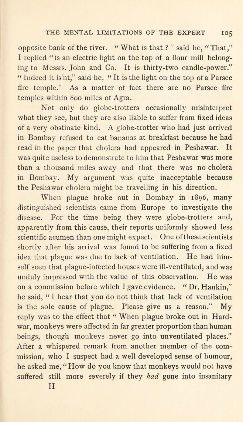 opposite bank of the river. “ What is that ? ” said he, “That,” I replied “ is an electric light on the top of a flour mill belong¬ ing to Messrs. John and Co. It is thirty-two candle-power.” “ Indeed it is'nt,” said he, “ It is the light on the top of a Parsee fire temple/' As a matter of fact there are no Parsee fire temples within 800 miles of Agra. Not only do globe-trotters occasionally misinterpret what they see, but they are also liable to suffer from fixed ideas of a very obstinate kind. xA globe-trotter who had just arrived in Bombay refused to eat bananas at breakfast because he had read in the paper that cholera had appeared in Peshawar. It was quite useless to demonstrate to him that Peshawar was more than a thousand miles away and that there was no cholera in Bombay. My argument was quite inacceptable because the Peshawar cholera might be travelling in his direction. When plague broke out in Bombay in 1896, many distinguished scientists came from Europe to investigate the disease. For the time being they were globe-trotters and, apparently from this cause, their reports uniformly showed less scientific acumen than one might expect. One of these scientists shortly after his arrival was found to be suffering from a fixed idea that plague was due to lack of ventilation. He had him¬ self seen that plague-infected houses were ill-ventilated, and was unduly impressed with the value of this observation. He was on a commission before which I gave evidence. “ Dr. Hankin,” he said, “ I hear that you do not think that lack of ventilation is the sole cause of plague. Please give us a reason.” My reply was to the effect that “ When plague broke out in Hard- war, monkeys were affected in far greater proportion than human beings, though monkeys never go into unventilated places.” After a whispered remark from another member of the com¬ mission, who I suspect had a well developed sense of humour, he asked me, “How do you know that monkeys would not have suffered still more severely if they had gone into insanitary H