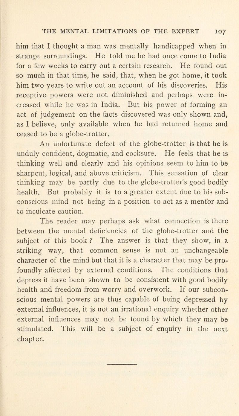 him that I thought a man was mentally handicapped when in strange surroundings. He told me he had once come to India for a few weeks to carry out a certain research. Fie found out so much in that time, he said, that, when he got home, it took him two years to write out an account of his discoveries. His receptive powers were not diminished and perhaps were in¬ creased while he was in India. But his power of forming an act of judgement on the facts discovered was only shown and, as I believe, only available when he had returned home and ceased to be a globe-trotter. An unfortunate defect of the globe-trotter is that he is unduly confident, dogmatic, and cocksure. He feels that he is thinking well and clearly and his opinions seem to him to be sharpcut, logical, and above criticism. This sensation of clear thinking may be partly due to the globe-trotter’s good bodily health. But probably it is to a greater extent due to his sub¬ conscious mind not being in a position to act as a mentor and to inculcate caution. The reader may perhaps ask what connection is there between the mental deficiencies of the globe-trotter and the subject of this book ? The answer is that they show, in a striking way, that common sense is not an unchangeable character of the mind but that it is a character that may be pro¬ foundly affected by external conditions. The conditions that depress it have been shown to be consistent with good bodily health and freedom from worry and overwork. If our subcon¬ scious mental powers are thus capable of being depressed by external influences, it is not an irrational enquiry whether other external influences may not be found by which they may be stimulated. This will be a subject of enquiry in the next chapter.