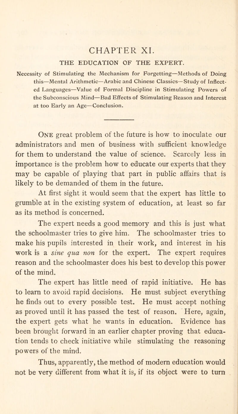 THE EDUCATION OF THE EXPERT. Necessity of Stimulating the Mechanism for Forgetting—Methods of Doing this—Mental Arithmetic—Arabic and Chinese Classics—Study of Inflect¬ ed Languages—Value of Formal Discipline in Stimulating Powers of the Subconscious Mind—Bad Effects of Stimulating Reason and Interest at too Early an Age—Conclusion. One great problem of the future is how to inoculate our administrators and men of business with sufficient knowledge for them to understand the value of science. Scarcely less in importance is the problem how to educate our experts that they may be capable of playing that part in public affairs that is likely to be demanded of them in the future. At first sight it would seem that the expert has little to grumble at in the existing system of education, at least so far as its method is concerned. The expert needs a good memory and this is just what the schoolmaster tries to give him. The schoolmaster tries to make his pupils interested in their work, and interest in his work is a sine qua non for the expert. The expert requires reason and the schoolmaster does his best to develop this power of the mind. The expert has little need of rapid initiative. He has to learn to avoid rapid decisions. He must subject everything he finds out to every possible test. He must accept nothing as proved until it has passed the test of reason. Here, again, the expert gets what he wants in education. Evidence has been brought forward in an earlier chapter proving that educa¬ tion tends to check initiative while stimulating the reasoning powers of the mind. Thus, apparently, the method of modern education would not be very different from what it is, if its object were to turn