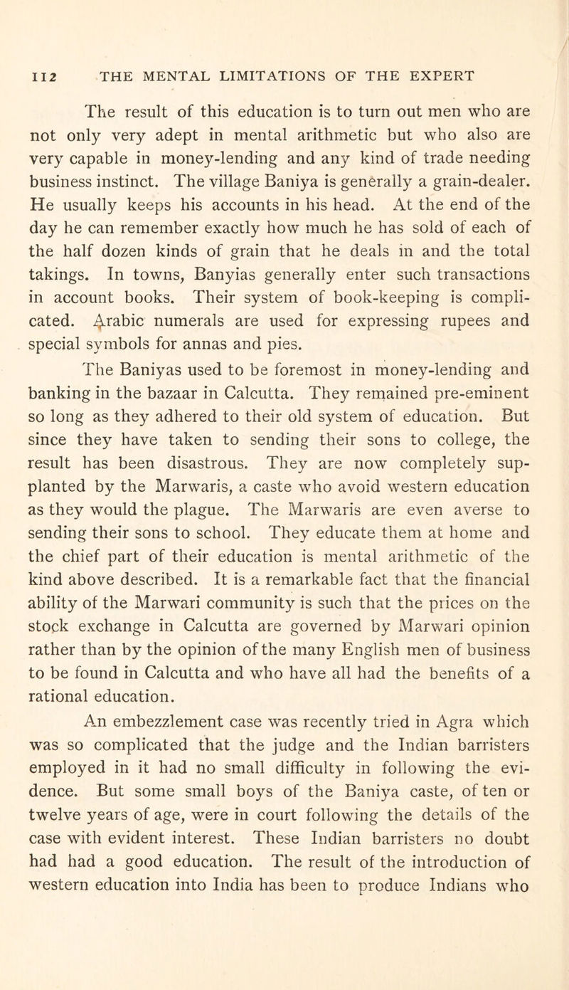 The result of this education is to turn out men who are not only very adept in mental arithmetic but who also are very capable in money-lending and any kind of trade needing business instinct. The village Baniya is generally a grain-dealer. He usually keeps his accounts in his head. At the end of the day he can remember exactly how much he has sold of each of the half dozen kinds of grain that he deals in and the total takings. In towns, Banyias generally enter such transactions in account books. Their system of book-keeping is compli¬ cated. 4rabic numerals are used for expressing rupees and special symbols for annas and pies. The Baniyas used to be foremost in money-lending and banking in the bazaar in Calcutta. They remained pre-eminent so long as they adhered to their old system of education. But since they have taken to sending their sons to college, the result has been disastrous. They are now completely sup¬ planted by the Marwaris, a caste who avoid western education as they would the plague. The Marwaris are even averse to sending their sons to school. They educate them at home and the chief part of their education is mental arithmetic of the kind above described. It is a remarkable fact that the financial ability of the Marwari community is such that the prices on the stock exchange in Calcutta are governed by Marwari opinion rather than by the opinion of the many English men of business to be found in Calcutta and who have all had the benefits of a rational education. An embezzlement case was recently tried in Agra which was so complicated that the judge and the Indian barristers employed in it had no small difficulty in following the evi¬ dence. But some small boys of the Baniya caste, of ten or twelve years of age, were in court following the details of the case with evident interest. These Indian barristers no doubt had had a good education. The result of the introduction of western education into India has been to produce Indians who