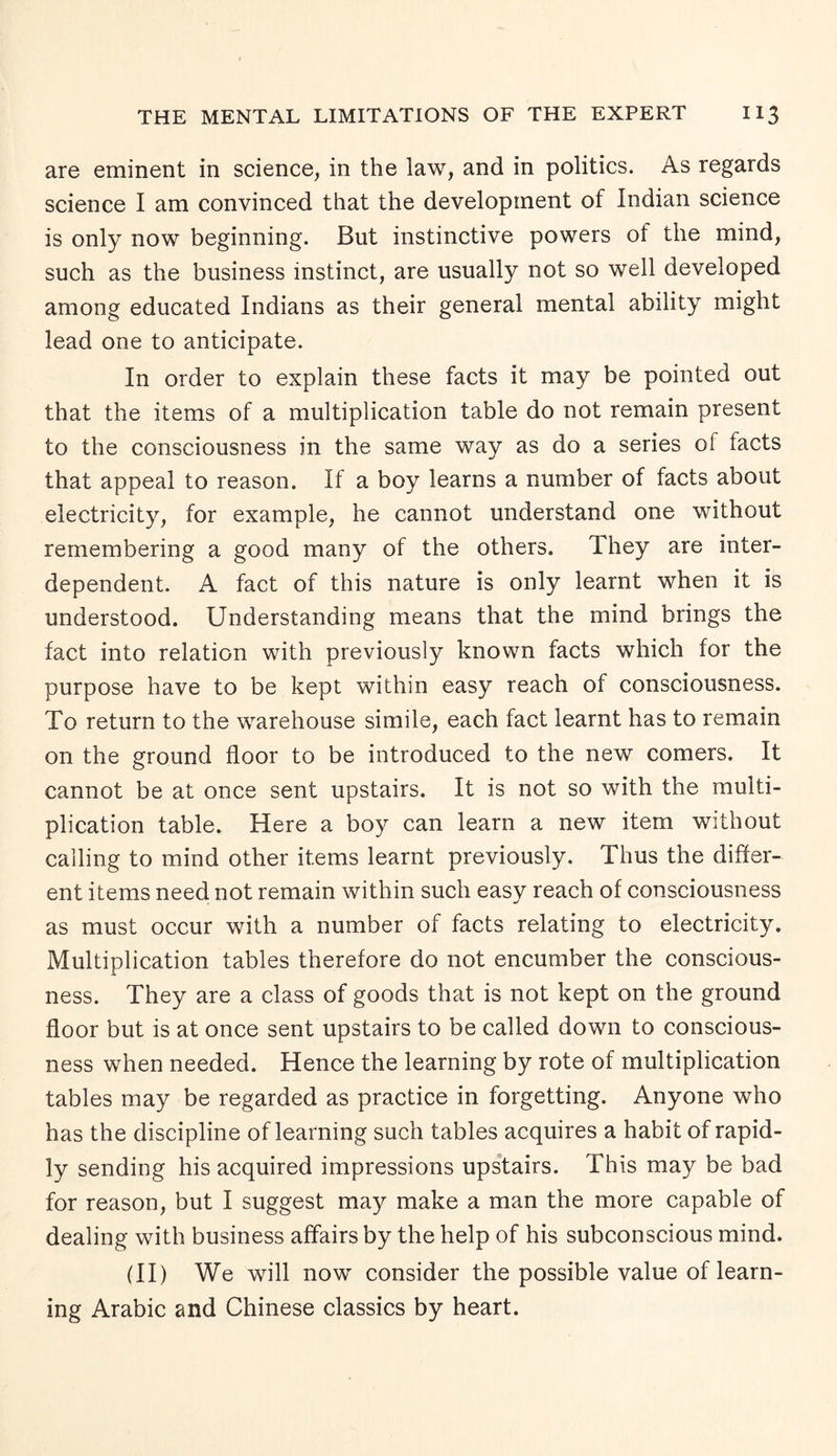 are eminent in science, in the law, and in politics. As regards science I am convinced that the development of Indian science is only now beginning. But instinctive powers of the mind, such as the business instinct, are usually not so well developed among educated Indians as their general mental ability might lead one to anticipate. In order to explain these facts it may be pointed out that the items of a multiplication table do not remain present to the consciousness in the same way as do a series oi facts that appeal to reason. If a boy learns a number of facts about electricity, for example, he cannot understand one without remembering a good many of the others. They are inter¬ dependent. A fact of this nature is only learnt when it is understood. Understanding means that the mind brings the fact into relation with previously known facts which for the purpose have to be kept within easy reach of consciousness. To return to the warehouse simile, each fact learnt has to remain on the ground floor to be introduced to the new comers. It cannot be at once sent upstairs. It is not so with the multi¬ plication table. Here a boy can learn a new item without calling to mind other items learnt previously. Thus the differ¬ ent items need not remain within such easy reach of consciousness as must occur with a number of facts relating to electricity. Multiplication tables therefore do not encumber the conscious¬ ness. They are a class of goods that is not kept on the ground floor but is at once sent upstairs to be called down to conscious¬ ness when needed. Hence the learning by rote of multiplication tables may be regarded as practice in forgetting. Anyone who has the discipline of learning such tables acquires a habit of rapid¬ ly sending his acquired impressions upstairs. This may be bad for reason, but I suggest may make a man the more capable of dealing with business affairs by the help of his subconscious mind. (II) We will now consider the possible value of learn¬ ing Arabic and Chinese classics by heart.
