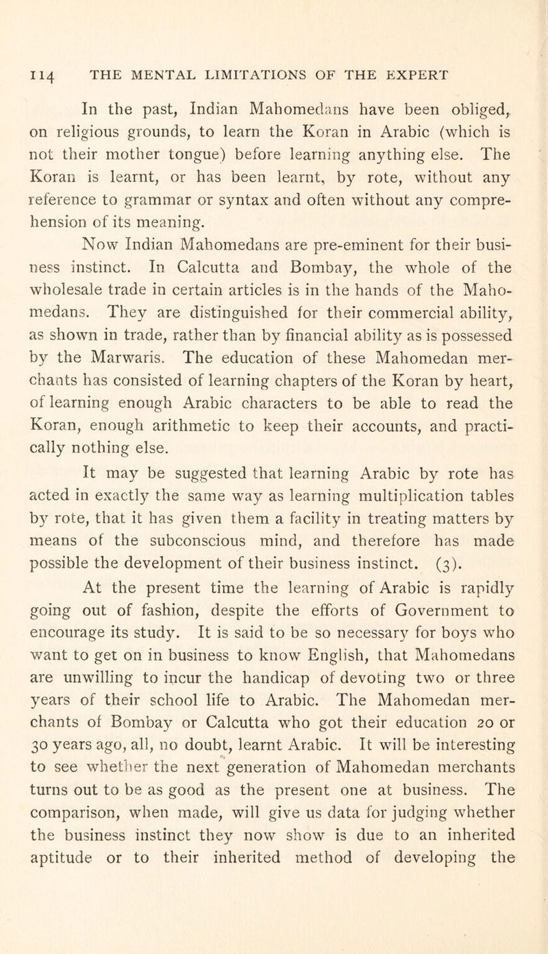 In the past, Indian Mahomedans have been obliged, on religious grounds, to learn the Koran in Arabic (which is not their mother tongue) before learning anything else. The Koran is learnt, or has been learnt, by rote, without any reference to grammar or syntax and often without any compre¬ hension of its meaning. Now Indian Mahomedans are pre-eminent for their busi¬ ness instinct. In Calcutta and Bombay, the whole of the wholesale trade in certain articles is in the hands of the Maho¬ medans. They are distinguished for their commercial ability, as shown in trade, rather than by financial ability as is possessed by the Marwaris. The education of these Mahomedan mer¬ chants has consisted of learning chapters of the Koran by heart, of learning enough Arabic characters to be able to read the Koran, enough arithmetic to keep their accounts, and practi¬ cally nothing else. It may be suggested that learning Arabic by rote has acted in exactly the same way as learning multiplication tables b3r rote, that it has given them a facility in treating matters by means of the subconscious mind, and therefore has made possible the development of their business instinct. (3). At the present time the learning of Arabic is rapidly going out of fashion, despite the efforts of Government to encourage its study. It is said to be so necessary for boys who want to get on in business to know English, that Mahomedans are unwilling to incur the handicap of devoting two or three years of their school life to Arabic. The Mahomedan mer¬ chants of Bombay or Calcutta who got their education 20 or 30 years ago, all, no doubt, learnt Arabic. It will be interesting to see whether the next generation of Mahomedan merchants turns out to be as good as the present one at business. The comparison, when made, will give us data for judging whether the business instinct they now show is due to an inherited aptitude or to their inherited method of developing the