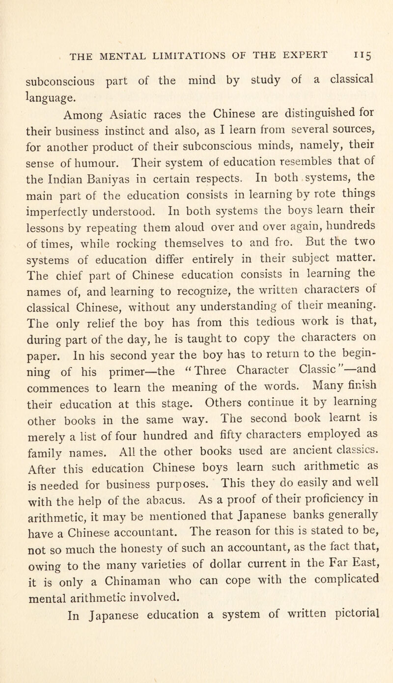 subconscious part of the mind by study of a classical language. Among Asiatic races the Chinese are distinguished for their business instinct and also, as I learn from several sources, for another product of their subconscious minds, namely, their sense of humour. Their system of education resembles that or the Indian Baniyas in certain respects. In both systems, the main part of the education consists in learning by rote things imperfectly understood. In both systems the boys learn their lessons by repeating them aloud over and over again, hundreds of times, while rocking themselves to and fro. But the two systems of education differ entirely in their subject matter. The chief part of Chinese education consists in learning the names of, and learning to recognize, the written characters of classical Chinese, without any understanding of their meaning. The only relief the boy has from this tedious work is that, during part of the day, he is taught to copy the characters on paper. In his second year the boy has to return to the begin¬ ning of his primer—the “ Three Character Classic and commences to learn the meaning of the words. Many finish their education at this stage. Others continue it by learning other books in the same way. The second book learnt is merely a list of four hundred and fifty characters employed as family names. All the other books used are ancient classics. After this education Chinese boys learn such arithmetic as is needed for business purposes. This they do easily and well with the help of the abacus. As a proof of their proficiency in arithmetic, it may be mentioned that Japanese banks generally have a Chinese accountant. The reason for this is stated to be, not so much the honesty of such an accountant, as the fact that, owing to the many varieties of dollar current in the Far East, it is only a Chinaman who can cope with the complicated mental arithmetic involved. In Japanese education a system of written pictorial