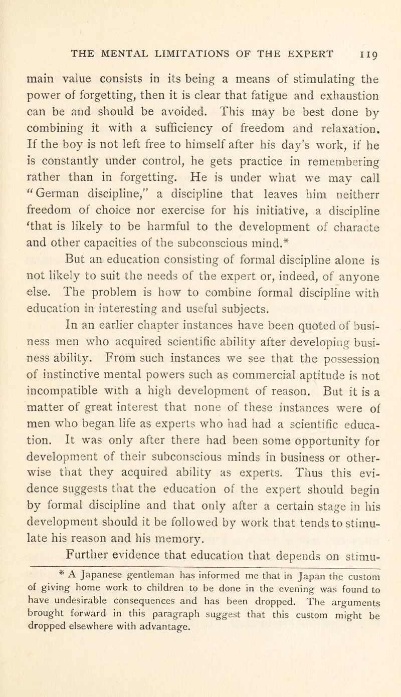 main value consists in its being a means of stimulating the power of forgetting, then it is clear that fatigue and exhaustion can be and should be avoided. This may be best done by combining it with a sufficiency of freedom and relaxation. If the boy is not left free to himself after his day’s work, if he is constantly under control, he gets practice in remembering rather than in forgetting. He is under what we may call “ German discipline, a discipline that leaves him neitherr freedom of choice nor exercise for his initiative, a discipline That is likely to be harmful to the development of characte and other capacities of the subconscious mind.* But an education consisting of formal discipline alone is not likely to suit the needs of the expert or, indeed, of anyone else. The problem is how to combine formal discipline with education in interesting and useful subjects. In an earlier chapter instances have been quoted of busi¬ ness men who acquired scientific ability after developing busi¬ ness ability. From such instances we see that the possession of instinctive mental powers such as commercial aptitude is not incompatible with a high development of reason. But it is a matter of great interest that none of these instances were of men who began life as experts who had had a scientific educa¬ tion. It was only after there had been some opportunity for development of their subconscious minds in business or other¬ wise that they acquired ability as experts. Thus this evi¬ dence suggests that the education of the expert should begin by formal discipline and that only after a certain stage in his development should it be followed by work that tends to stimu¬ late his reason and his memory. Further evidence that education that depends on stimu- * A Japanese gentleman has informed me that in Japan the custom of giving home work to children to be done in the evening was found to have undesirable consequences and has been dropped. The arguments brought forward in this paragraph suggest that this custom might be dropped elsewhere with advantage.