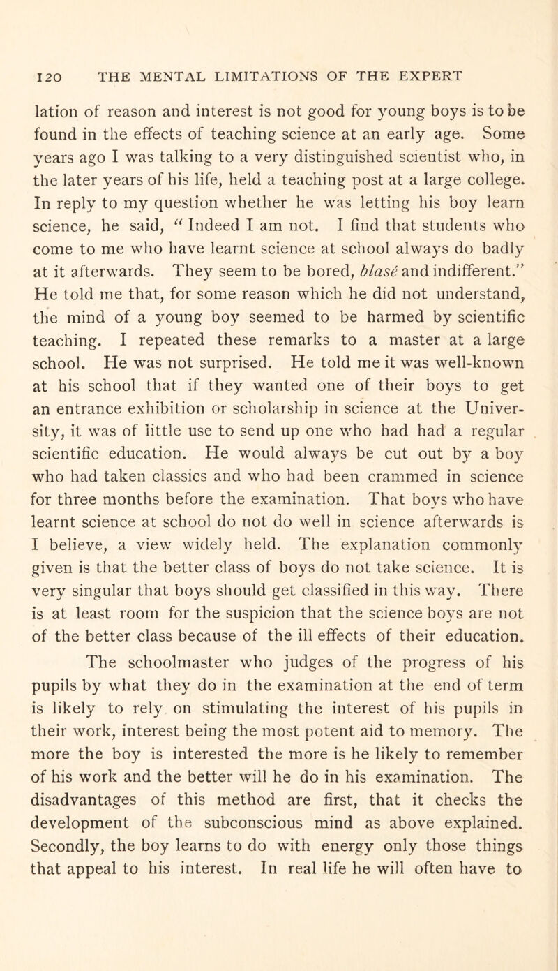 lation of reason and interest is not good for young boys is to be found in the effects of teaching science at an early age. Some years ago I was talking to a very distinguished scientist who, in the later years of his life, held a teaching post at a large college. In reply to my question whether he was letting his boy learn science, he said, “ Indeed I am not. I find that students who come to me who have learnt science at school always do badly at it afterwards. They seem to be bored, blase and indifferent.'' He told me that, for some reason which he did not understand, the mind of a young boy seemed to be harmed by scientific teaching. I repeated these remarks to a master at a large school. He was not surprised. He told me it was well-known at his school that if they wanted one of their boys to get an entrance exhibition or scholarship in science at the Univer¬ sity, it was of little use to send up one who had had a regular scientific education. He would always be cut out by a boy who had taken classics and who had been crammed in science for three months before the examination. That boys who have learnt science at school do not do well in science afterwards is I believe, a view widely held. The explanation commonly given is that the better class of boys do not take science. It is very singular that boys should get classified in this way. There is at least room for the suspicion that the science boys are not of the better class because of the ill effects of their education. The schoolmaster who judges of the progress of his pupils by what they do in the examination at the end of term is likely to rely on stimulating the interest of his pupils in their work, interest being the most potent aid to memory. The more the boy is interested the more is he likely to remember of his work and the better will he do in his examination. The disadvantages of this method are first, that it checks the development of the subconscious mind as above explained. Secondly, the boy learns to do with energy only those things that appeal to his interest. In real life he will often have to