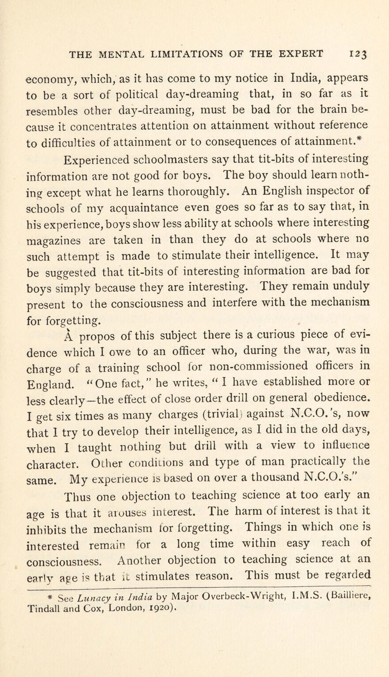 economy, which, as it has come to my notice in India, appears to be a sort of political day-dreaming that, in so far as it resembles other day-dreaming, must be bad for the brain be¬ cause it concentrates attention on attainment without reference to difficulties of attainment or to consequences of attainment.* Experienced schoolmasters say that tit-bits of interesting information are not good for boys. The boy should learn noth¬ ing except what he learns thoroughly. An English inspector of schools of my acquaintance even goes so far as to say that, in his experience, boys show less ability at schools where interesting magazines are taken in than they do at schools where no such attempt is made to stimulate their intelligence. It may be suggested that tit-bits of interesting information are bad for boys simply because they are interesting. They remain unduly present to the consciousness and interfere with the mechanism for forgetting. A propos of this subject there is a curious piece of evi¬ dence which I owe to an officer who, during the war, was in charge of a training school for non-commissioned officers in England. “One fact, he writes, “ I have established more or less clearly—the effect of close order drill on general obedience. I get six times as many charges (trivial) against N.C.O. 's, now that I try to develop their intelligence, as I did in the old days, when I taught nothing but drill with a view to influence character. Other conditions and type of man practically the same. IMy experience is based on over a thousand bf.C.O.s. Thus one objection to teaching science at too early an age is that it arouses interest. The harm of interest is that it inhibits the mechanism for forgetting. Things in which one is interested remain for a long time within easy reach of consciousness. Another objection to teaching science at an early age is that it stimulates reason. This must be regarded * See Lunacy in India by Major Overbeck-Wright, I.M.S. (Bailliere, Tindall and Cox, London, 1920).