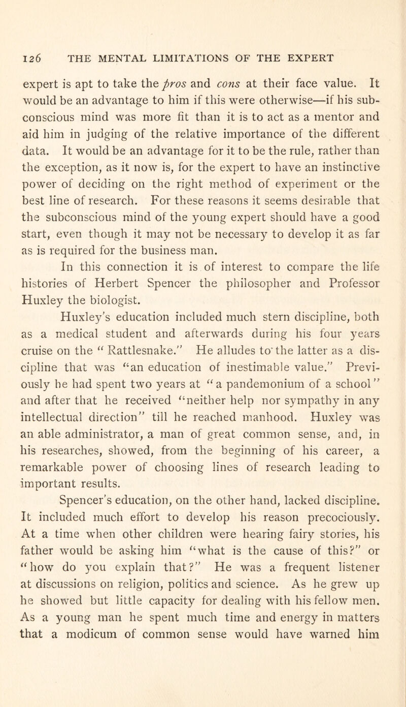 expert is apt to take the pros and cons at their face value. It would be an advantage to him if this were otherwise—if his sub¬ conscious mind was more fit than it is to act as a mentor and aid him in judging of the relative importance of the different data. It would be an advantage for it to be the rule, rather than the exception, as it now is, for the expert to have an instinctive power of deciding on the right method of experiment or the best line of research. For these reasons it seems desirable that the subconscious mind of the young expert should have a good start, even though it may not be necessary to develop it as far as is required for the business man. In this connection it is of interest to compare the life histories of Herbert Spencer the philosopher and Professor Huxley the biologist. Huxley's education included much stern discipline, both as a medical student and afterwards during his four years cruise on the “ Rattlesnake. He alludes to'the latter as a dis¬ cipline that was “an education of inestimable value.” Previ¬ ously he had spent two years at “a pandemonium of a school and after that he received “neither help nor sympathy in any intellectual direction” till he reached manhood. Huxley was an able administrator, a man of great common sense, and, in his researches, showed, from the beginning of his career, a remarkable power of choosing lines of research leading to important results. Spencer’s education, on the other hand, lacked discipline. It included much effort to develop his reason precociously. At a time when other children were hearing fairy stories, his father would be asking him “what is the cause of this?” or “how do you explain that?” He was a frequent listener at discussions on religion, politics and science. As he grew up he showed but little capacity for dealing with his fellow men. As a young man he spent much time and energy in matters that a modicum of common sense would have warned him