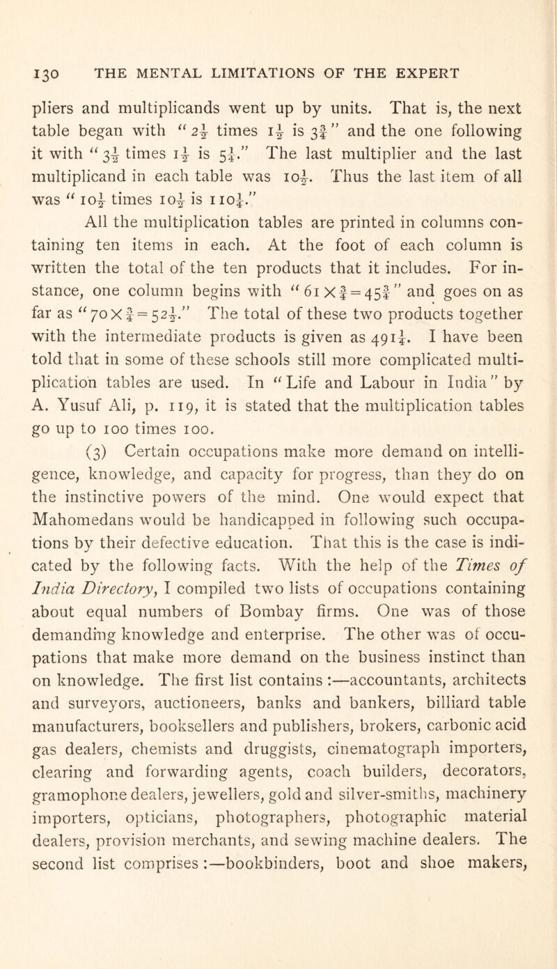 pliers and multiplicands went up by units. That is, the next table began with “ 2\ times i|- is ” and the one following it with “3^ times is 5The last multiplier and the last multiplicand in each table was 10L Thus the last item of all was “ 10^- times io^- is 110L” All the multiplication tables are printed in columns con¬ taining ten items in each. At the foot of each column is written the total of the ten products that it includes. For in¬ stance, one column begins with “6iXf = 45f” and goes on as far as “ 70X5 = 52^.” The total of these two products together with the intermediate products is given as 491!. I have been told that in some of these schools still more complicated multi¬ plication tables are used. In “ Life and Labour in India ” by A. Yusuf Ali, p. 119, it is stated that the multiplication tables go up to 100 times 100. (3) Certain occupations make more demand on intelli¬ gence, knowledge, and capacity for progress, than they do on the instinctive powers of the mind. One would expect that Mahomedans would be handicapped in following such occupa¬ tions by their defective education. That this is the case is indi¬ cated by the following facts. With the help of the Times of India Directory, I compiled two lists of occupations containing about equal numbers of Bombay firms. One was of those demanding knowledge and enterprise. The other was of occu¬ pations that make more demand on the business instinct than on knowledge. The first list contains :—accountants, architects and surveyors, auctioneers, banks and bankers, billiard table manufacturers, booksellers and publishers, brokers, carbonic acid gas dealers, chemists and druggists, cinematograph importers, clearing and forwarding agents, coach builders, decorators, gramophone dealers, jewellers, gold and silver-smiths, machinery importers, opticians, photographers, photographic material dealers, provision merchants, and sewing machine dealers. The second list comprises :—bookbinders, boot and shoe makers,
