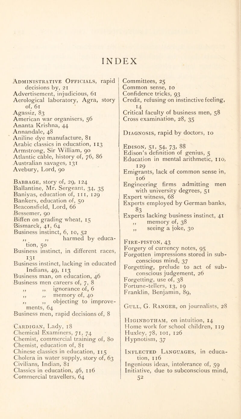 INDEX Administrative Officials, rapid j decisions by, 21 Advertisement, injudicious, 61 Aerological laboratory, Agra, story of, 61 Agassiz, 83 American war organisers, 56 Ananta Krishna, 44 Annandale, 48 Aniline dye manufacture, 81 Arabic classics in education, 113 Armstrong, Sir William, 90 Atlantic cable, history of, 76, 86 Australian savages, 131 Avebury, Lord, 90 Babbage, story of, 29, 124 Ballantine, Mr. Sergeant, 34, 35 Baniyas, education of, ill, 129 Bankers, education of, 50 Beaconsfield, Lord, 66 Bessemer, 90 Biffen on grading wheat, 15 Bismarck, 41, 64 Business instinct,, 6, 10, 52 ,, ,, harmed by educa¬ tion, 50 Business instinct, in different races, .I3I Business instinct, lacking in educated Indians, 49, 113 Business man, on education, 46 Business men careers of, 7, 8 ,, ,, ignorance of, 6 ,, ,, memory of, 40 ,, ,, objecting to improve¬ ments, 64 Business men, rapid decisions of, 8 Cardigan, Lady, 18 Chemical Examiners, 71, 74 Chemist, commercial training of, 80 Chemist, education of, 81 Chinese classics in education, 115 Cholera in water supply, story of, 63 Civilians, Indian, 81 Classics in education, 46, 116 Commercial travellers, 64 Committees, 25 Common sense, 10 Confidence tricks, 93 Credit, refusing on instinctive feeling, . M Critical faculty of business men, 58 Cross examination, 28, 35 Diagnosis, rapid by doctors, 10 Edison, 51, 54, 73, 88 Edison’s definition of genius, 5 Education in mental arithmetic, 110, 129 Emigrants, lack of common sense in, 106 Engineering firms admitting men with university degrees, 51 Expert witness, 68 Experts employed by German banks, 83 Experts lacking business instinct, 41 ,, memory of, 38 ,, seeing a joke, 30 Fire-piston, 43 Forgery of currency notes, 95 Forgotten impressions stored in sub¬ conscious mind, 37 Forgetting, prelude to act of sub¬ conscious judgement, 26 Forgetting, use of, 38 Fortune-tellers, 13, 19 Franklin, Benjamin, 89, Gull, G. Ranger, on journalists, 28 Higinbotham, on intuition, 14 Home work for school children, 119 Huxley, 78, 101, 126 Hypnotism, 37 Inflected Languages, in educa¬ tion, 116 Ingenious ideas, intolerance of, 59 Initiative, due to subconscious mind, 52