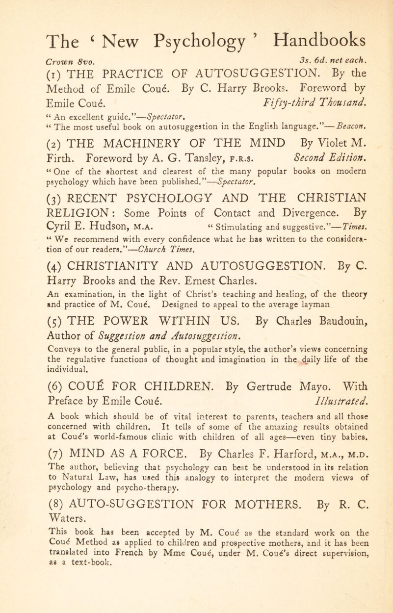 The ‘ New Psychology ’ Handbooks Crown 8vo. 3s. 6d. net each. (1) THE PRACTICE OF AUTOSUGGESTION. By the Method of Emile Coue. By C. Harry Brooks. Foreword by Emile Coue. Fifty-third Thousand. “ An excellent guide.”—Spectator. “ The most useful book on autosuggestion in the English language.”—Beacon. (2) THE MACHINERY OF THE MIND By Violet M. Firth. Foreword by A. G. Tansley, f.r.s. Second Edition. “ One of the shortest and clearest of the many popular books on modern psychology which have been published.”—Spectator. (3) RECENT PSYCHOLOGY AND THE CHRISTIAN RELIGION: Some Points of Contact and Divergence. By Cyril E. Hudson, M.A. “ Stimulating and suggestive.”—Times. “ We recommend with every confidence what he has written to the considera¬ tion of our readers.”—Church Times. (4) CHRISTIANITY AND AUTOSUGGESTION. By C. Harry Brooks and the Rev. Ernest Charles. An examination, in the light of Christ’s teaching and healing, of the theory and practice of M. Coud. Designed to appeal to the average layman (5) THE POWER WITHIN US. By Charles Baudouin, Author of Suggestion and Autosuggestion. Conveys to the general public, in a popular style, the author’s views concerning the regulative functions of thought and imagination in the daily life of the individual. (6) COU£ FOR CHILDREN. By Gertrude Mayo. With Preface by Emile Coud. Illustrated. A book which should be of vital interest to parents, teachers and all those concerned with children. It tells of some of the amazing results obtained at Coud’s world-famous clinic with children of all ages—even tiny babies. (7) MIND AS A FORCE. By Charles F. Harford, m.a., m.d. The author, believing that psychology can best be understood in its relation to Natural Law, has used this analogy to interpret the modern views of psychology and psycho-therapy. (8) AUTO-SUGGESTION FOR MOTHERS. By R. C. Waters. This book has been accepted by M. Coud as the standard work on the Coud Method as applied to children and prospective mothers, and it has been translated into French by Mme Coud, under M. Coud’s direct supervision, as a text-book.