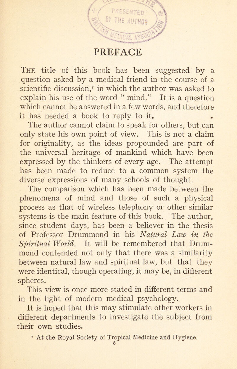 PREFACE The title of this book has been suggested by a question asked by a medical friend in the course of a scientific discussion,1 in which the author was asked to explain his use of the word  mind.” It is a question which cannot be answered in a few words, and therefore it has needed a book to reply to it. The author cannot claim to speak for others, but can only state his own point of view. This is not a claim for originality, as the ideas propounded are part of the universal heritage of mankind which have been expressed by the thinkers of every age. The attempt has been made to reduce to a common system the diverse expressions of many schools of thought. The comparison which has been made between the phenomena of mind and those of such a physical process as that of wireless telephony or other similar systems is the main feature of this book. The author, since student days, has been a believer in the thesis of Professor Drummond in his Natural Law in the Spiritual World. It will be remembered that Drum¬ mond contended not only that there was a similarity between natural law and spiritual law, but that they were identical, though operating, it may be, in different spheres. This view is once more stated in different terms and in the light of modern medical psychology. It is hoped that this may stimulate other workers in different departments to investigate the subject from their own studies. 1 At the Royal Society of Tropical Medicine and Hygiene.