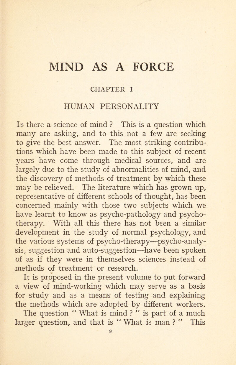 CHAPTER I HUMAN PERSONALITY Is there a science of mind ? This is a question which many are asking, and to this not a few are seeking to give the best answer. The most striking contribu¬ tions which have been made to this subject of recent years have come through medical sources, and are largely due to the study of abnormalities of mind, and the discovery of methods of treatment by which these may be relieved. The literature which has grown up, representative of different schools of thought, has been concerned mainly with those two subjects which we have learnt to know as psycho-pathology and psycho¬ therapy. With all this there has not been a similar development in the study of normal psychology, and the various systems of psycho-therapy—psycho-analy¬ sis, suggestion and auto-suggestion—have been spoken of as if they were in themselves sciences instead of methods of treatment or research. a- It is proposed in the present volume to put forward a view of mind-working which may serve as a basis for study and as a means of testing and explaining the methods which are adopted by different workers. The question “ What is mind ? ” is part of a much larger question, and that is “ What is man ? ” This