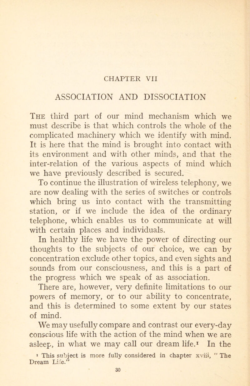 ASSOCIATION AND DISSOCIATION The third part of our mind mechanism which we must describe is that which controls the whole of the complicated machinery which we identify with mind. It is here that the mind is brought into contact with its environment and with other minds, and that the inter-relation of the various aspects of mind which we have previously described is secured. To continue the illustration of wireless telephony, we are now dealing with the series of switches or controls which bring us into contact with the transmitting station, or if we include the idea of the ordinary telephone, which enables us to communicate at will with certain places and individuals. In healthy life we have the power of directing our thoughts to the subjects of our choice, we can by concentration exclude other topics, and even sights and sounds from our consciousness, and this is a part of the progress which we speak of as association. There are, however, very definite limitations to our powers of memory, or to our ability to concentrate, and this is determined to some extent by our states of mind. We may usefully compare and contrast our every-day conscious life with the action of the mind when we are asleep, in what we may call our dream life.1 In the 1 This subject is more fully considered in chapter xviii, “ The Dream Lifed’