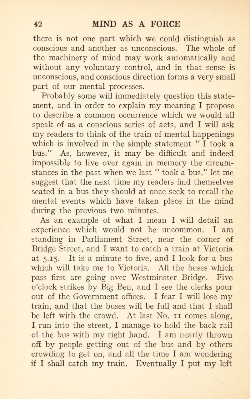 there is not one part which we could distinguish as conscious and another as unconscious. The whole of the machinery of mind may work automatically and without any voluntary control, and in that sense is unconscious, and conscious direction forms a very small part of our mental processes. Probably some will immediately question this state¬ ment, and in order to explain my meaning I propose to describe a common occurrence which we would ail speak of as a conscious series of acts, and I will ask my readers to think of the train of mental happenings which is involved in the simple statement  I took a bus.” As, however, it may be difficult and indeed impossible to live over again in memory the circum¬ stances in the past when we last “ took a bus,” let me suggest that the next time my readers find themselves seated in a bus they should at once seek to recall the mental events which have taken place in the mind during the previous two minutes. As an example of what I mean I will detail an experience which would not be uncommon. I am standing in Parliament Street, near the corner of Bridge Street, and I want to catch a train at Victoria at 5.15. It is a minute to five, and I look for a bus which will take me to Victoria. All the buses which pass first are going over Westminster Bridge. Five o’clock strikes by Big Ben, and I see the clerks pour out of the Government offices. I fear I will lose my train, and that the buses will be full and that I shall be left with the crowd. At last No. 11 comes along, I run into the street, I manage to hold the back rail of the bus with my right hand. I am nearly thrown off by people getting out of the bus and by others crowding to get on, and all the time I am wondering if I shall catch my train. Eventually I put my left