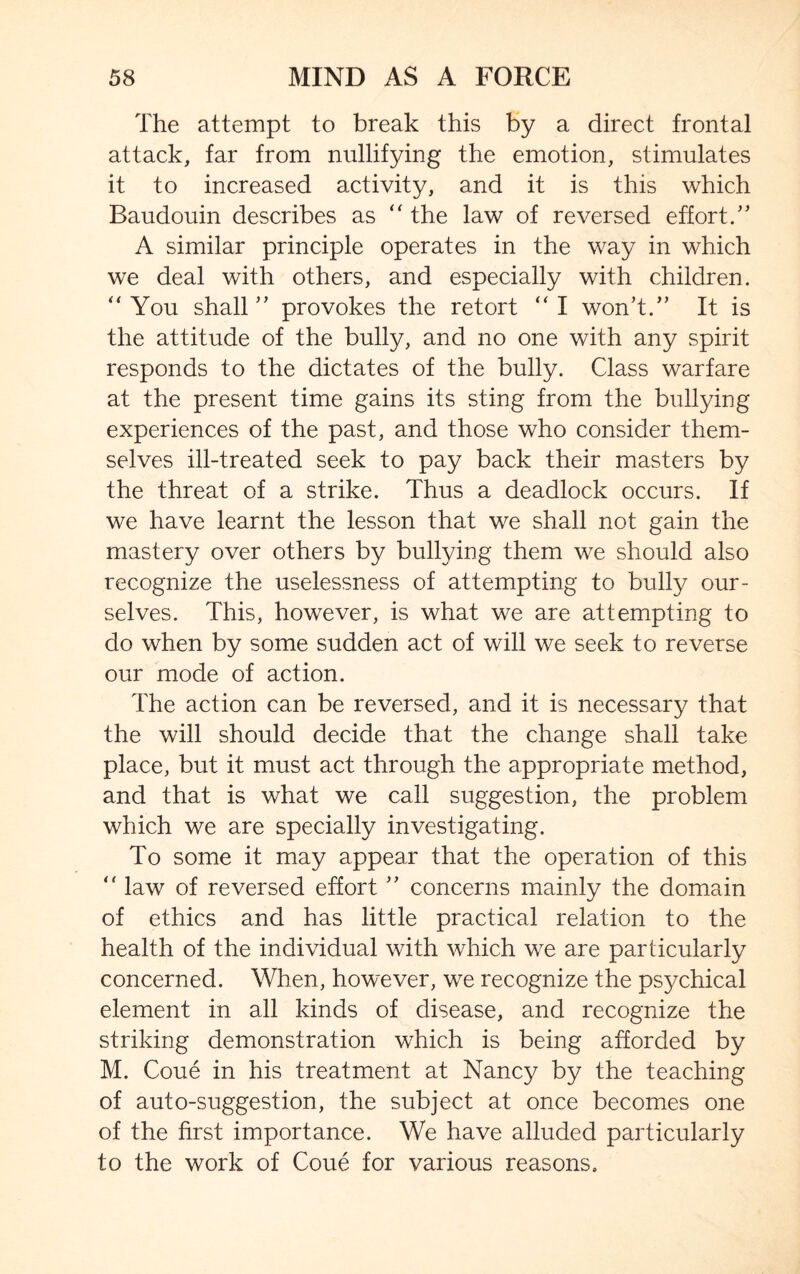 The attempt to break this by a direct frontal attack, far from nullifying the emotion, stimulates it to increased activity, and it is this which Baudouin describes as “ the law of reversed effort.” A similar principle operates in the way in which we deal with others, and especially with children. “ You shall ” provokes the retort “ I won’t.” It is the attitude of the bully, and no one with any spirit responds to the dictates of the bully. Class warfare at the present time gains its sting from the bullying experiences of the past, and those who consider them¬ selves ill-treated seek to pay back their masters by the threat of a strike. Thus a deadlock occurs. If we have learnt the lesson that we shall not gain the mastery over others by bullying them we should also recognize the uselessness of attempting to bully our¬ selves. This, however, is what we are attempting to do when by some sudden act of will we seek to reverse our mode of action. The action can be reversed, and it is necessary that the will should decide that the change shall take place, but it must act through the appropriate method, and that is what we call suggestion, the problem which we are specially investigating. To some it may appear that the operation of this  law of reversed effort ” concerns mainly the domain of ethics and has little practical relation to the health of the individual with which we are particularly concerned. When, however, we recognize the psychical element in all kinds of disease, and recognize the striking demonstration which is being afforded by M. Coue in his treatment at Nancy by the teaching of auto-suggestion, the subject at once becomes one of the first importance. We have alluded particularly to the work of Coue for various reasons.