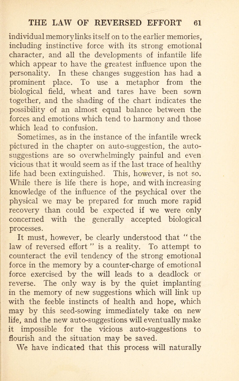 individual memory links itself on to the earlier memories, including instinctive force with its strong emotional character, and all the developments of infantile life which appear to have the greatest influence upon the personality. In these changes suggestion has had a prominent place. To use a metaphor from the biological field, wheat and tares have been sown together, and the shading of the chart indicates the possibility of an almost equal balance between the forces and emotions which tend to harmony and those which lead to confusion. Sometimes, as in the instance of the infantile wreck pictured in the chapter on auto-suggestion, the auto¬ suggestions are so overwhelmingly painful and even vicious that it would seem as if the last trace of healthy life had been extinguished. This, however, is not so. While there is life there is hope, and with increasing knowledge of the influence of the psychical over the physical we may be prepared for much more rapid recovery than could be expected if we were only concerned with the generally accepted biological processes. It must, however, be clearly understood that “ the law of reversed effort ” is a reality. To attempt to counteract the evil tendency of the strong emotional force in the memory by a counter-charge of emotional force exercised by the will leads to a deadlock or reverse. The only way is by the quiet implanting in the memory of new suggestions which will link up with the feeble instincts of health and hope, which may by this seed-sowing immediately take on new life, and the new auto-suggestions will eventually make it impossible for the vicious auto-suggestions to flourish and the situation may be saved. We have indicated that this process will naturally