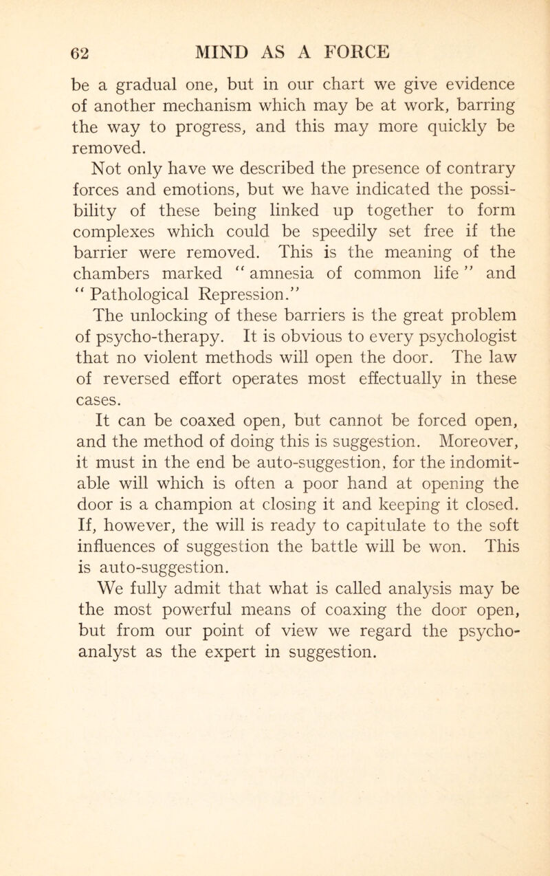 be a gradual one, but in our chart we give evidence of another mechanism which may be at work, barring the way to progress, and this may more quickly be removed. Not only have we described the presence of contrary forces and emotions, but we have indicated the possi¬ bility of these being linked up together to form complexes which could be speedily set free if the barrier were removed. This is the meaning of the chambers marked “ amnesia of common life ” and “ Pathological Repression/' The unlocking of these barriers is the great problem of psycho-therapy. It is obvious to every psychologist that no violent methods will open the door. The law of reversed effort operates most effectually in these cases. It can be coaxed open, but cannot be forced open, and the method of doing this is suggestion. Moreover, it must in the end be auto-suggestion, for the indomit¬ able will which is often a poor hand at opening the door is a champion at closing it and keeping it closed. If, however, the will is ready to capitulate to the soft influences of suggestion the battle will be won. This is auto-suggestion. We fully admit that what is called analysis may be the most powerful means of coaxing the door open, but from our point of view we regard the psycho¬ analyst as the expert in suggestion.