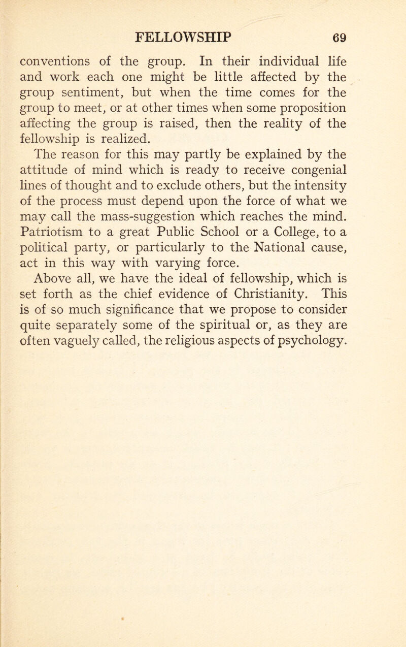 conventions of the group. In their individual life and work each one might be little affected by the group sentiment, but when the time comes for the group to meet, or at other times when some proposition affecting the group is raised, then the reality of the fellowship is realized. The reason for this may partly be explained by the attitude of mind which is ready to receive congenial lines of thought and to exclude others, but the intensity of the process must depend upon the force of what we may call the mass-suggestion which reaches the mind. Patriotism to a great Public School or a College, to a political party, or particularly to the National cause, act in this way with varying force. Above all, we have the ideal of fellowship, which is set forth as the chief evidence of Christianity. This is of so much significance that we propose to consider quite separately some of the spiritual or, as they are often vaguely called, the religious aspects of psychology.