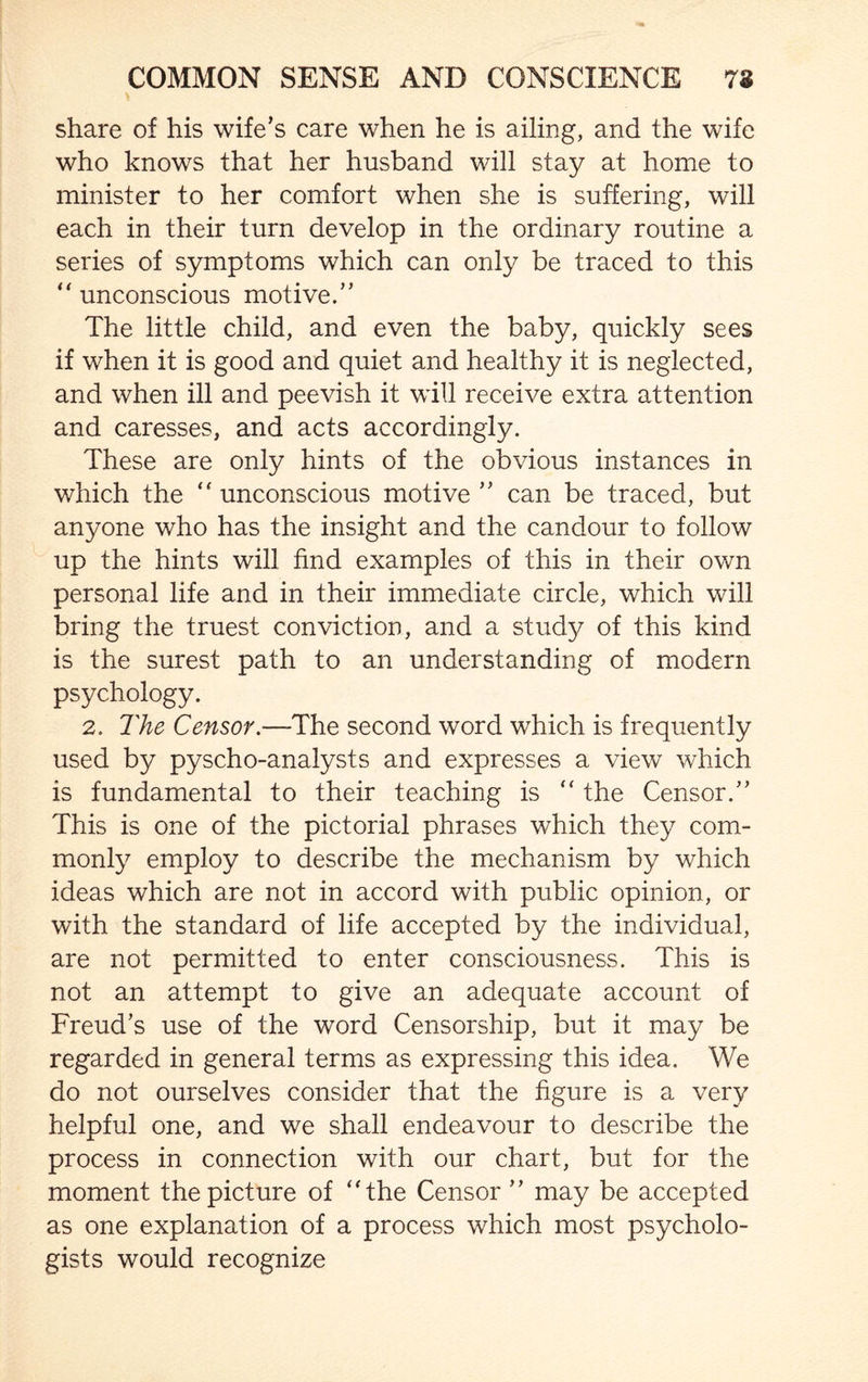 share of his wife’s care when he is ailing, and the wife who knows that her husband will stay at home to minister to her comfort when she is suffering, will each in their turn develop in the ordinary routine a series of symptoms which can only be traced to this “ unconscious motive.” The little child, and even the baby, quickly sees if when it is good and quiet and healthy it is neglected, and when ill and peevish it will receive extra attention and caresses, and acts accordingly. These are only hints of the obvious instances in which the “ unconscious motive ” can be traced, but anyone who has the insight and the candour to follow up the hints will find examples of this in their own personal life and in their immediate circle, which will bring the truest conviction, and a study of this kind is the surest path to an understanding of modern psychology. 2. The Censor.—The second word which is frequently used by pyscho-analysts and expresses a view which is fundamental to their teaching is “ the Censor.” This is one of the pictorial phrases which they com¬ monly employ to describe the mechanism by which ideas which are not in accord with public opinion, or with the standard of life accepted by the individual, are not permitted to enter consciousness. This is not an attempt to give an adequate account of Freud’s use of the word Censorship, but it may be regarded in general terms as expressing this idea. We do not ourselves consider that the figure is a very helpful one, and we shall endeavour to describe the process in connection with our chart, but for the moment the picture of ‘'the Censor ” may be accepted as one explanation of a process which most psycholo¬ gists would recognize