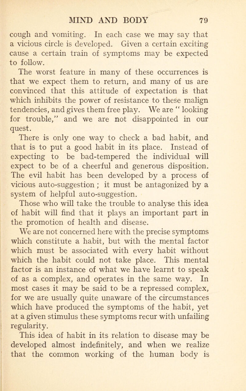 cough and vomiting. In each case we may say that a vicious circle is developed. Given a certain exciting cause a certain train of symptoms may be expected to follow. The worst feature in many of these occurrences is that we expect them to return, and many of us are convinced that this attitude of expectation is that which inhibits the power of resistance to these malign tendencies, and gives them free play. We are “ looking for trouble,5’ and we are not disappointed in our quest. There is only one way to check a bad habit, and that is to put a good habit in its place. Instead of expecting to be bad-tempered the individual will expect to be of a cheerful and generous disposition. The evil habit has been developed by a process of vicious auto-suggestion ; it must be antagonized by a system of helpful auto-suggestion. Those who will take the trouble to analyse this idea of habit will find that it plays an important part in the promotion of health and disease. We are not concerned here with the precise symptoms which constitute a habit, but with the mental factor which must be associated with every habit without which the habit could not take place. This mental factor is an instance of what we have learnt to speak of as a complex, and operates in the same way. In most cases it may be said to be a repressed complex, for we are usually quite unaware of the circumstances which have produced the symptoms of the habit, yet at a given stimulus these symptoms recur with unfailing regularity. This idea of habit in its relation to disease may be developed almost indefinitely, and when we realize that the common working of the human body is