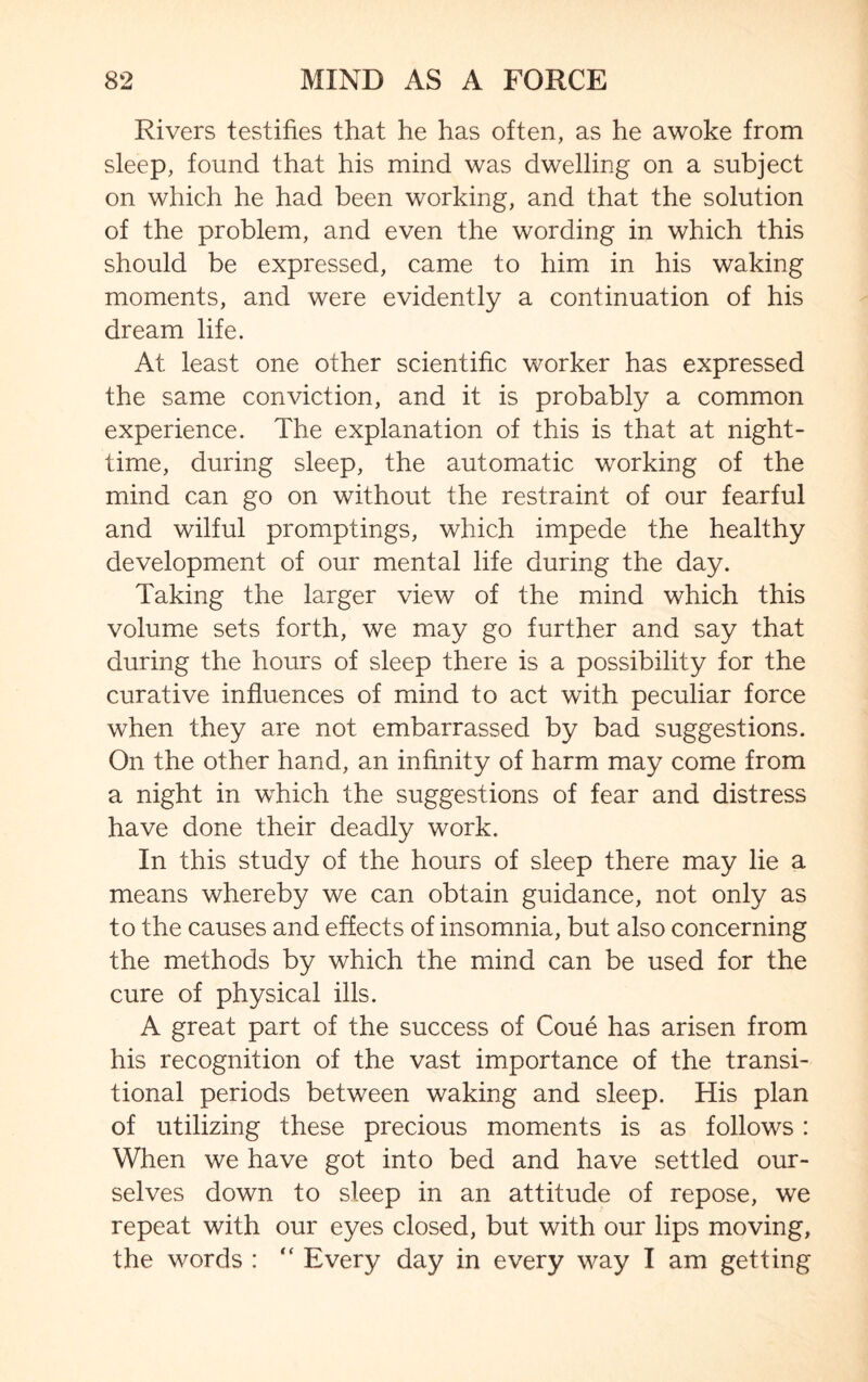 Rivers testifies that he has often, as he awoke from sleep, found that his mind was dwelling on a subject on which he had been working, and that the solution of the problem, and even the wording in which this should be expressed, came to him in his waking moments, and were evidently a continuation of his dream life. At least one other scientific worker has expressed the same conviction, and it is probably a common experience. The explanation of this is that at night¬ time, during sleep, the automatic working of the mind can go on without the restraint of our fearful and wilful promptings, which impede the healthy development of our mental life during the day. Taking the larger view of the mind which this volume sets forth, we may go further and say that during the hours of sleep there is a possibility for the curative influences of mind to act with peculiar force when they are not embarrassed by bad suggestions. On the other hand, an infinity of harm may come from a night in which the suggestions of fear and distress have done their deadly work. In this study of the hours of sleep there may lie a means whereby we can obtain guidance, not only as to the causes and effects of insomnia, but also concerning the methods by which the mind can be used for the cure of physical ills. A great part of the success of Coue has arisen from his recognition of the vast importance of the transi¬ tional periods between waking and sleep. His plan of utilizing these precious moments is as follows : When we have got into bed and have settled our¬ selves down to sleep in an attitude of repose, we repeat with our eyes closed, but with our lips moving, the words : “ Every day in every way I am getting