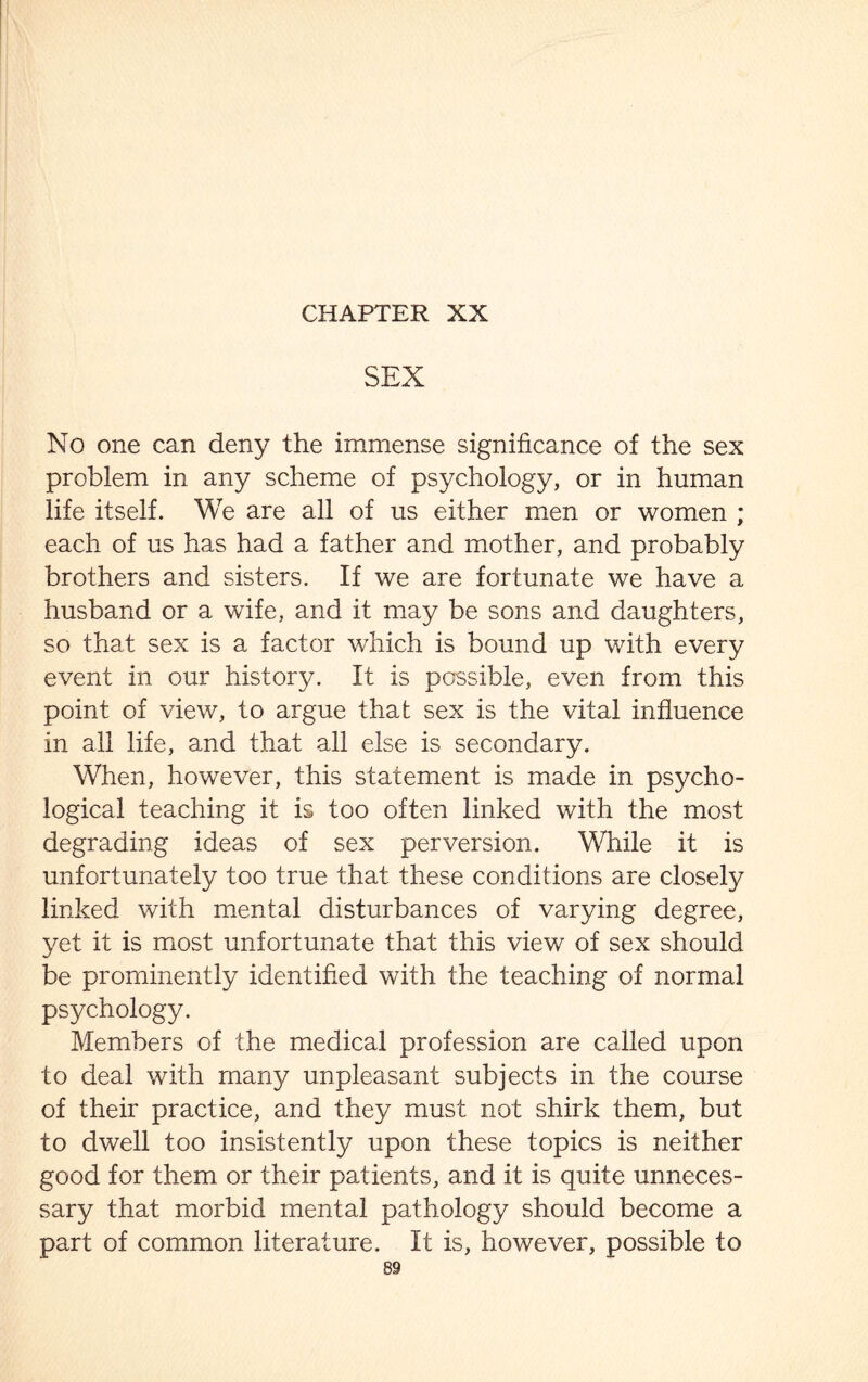 SEX No one can deny the immense significance of the sex problem in any scheme of psychology, or in human life itself. We are all of us either men or women ; each of us has had a father and mother, and probably brothers and sisters. If we are fortunate we have a husband or a wife, and it may be sons and daughters, so that sex is a factor which is bound up with every event in our history. It is possible, even from this point of view, to argue that sex is the vital influence in all life, and that all else is secondary. When, however, this statement is made in psycho¬ logical teaching it is too often linked with the most degrading ideas of sex perversion. While it is unfortunately too true that these conditions are closely linked with mental disturbances of varying degree, yet it is most unfortunate that this view of sex should be prominently identified with the teaching of normal psychology. Members of the medical profession are called upon to deal with many unpleasant subjects in the course of their practice, and they must not shirk them, but to dwell too insistently upon these topics is neither good for them or their patients, and it is quite unneces¬ sary that morbid mental pathology should become a part of common literature. It is, however, possible to