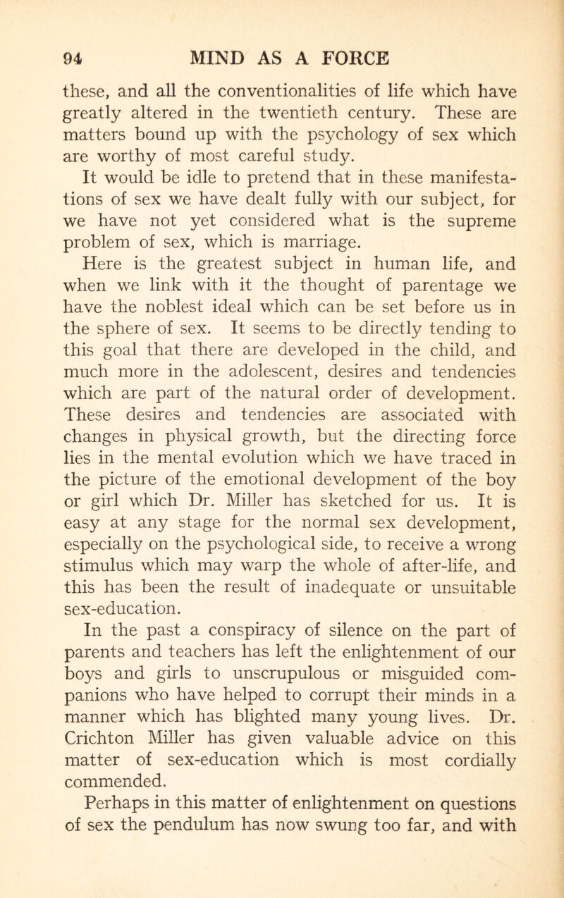 these, and all the conventionalities of life which have greatly altered in the twentieth century. These are matters bound up with the psychology of sex which are worthy of most careful study. It would be idle to pretend that in these manifesta¬ tions of sex we have dealt fully with our subject, for we have not yet considered what is the supreme problem of sex, which is marriage. Here is the greatest subject in human life, and when we link with it the thought of parentage we have the noblest ideal which can be set before us in the sphere of sex. It seems to be directly tending to this goal that there are developed in the child, and much more in the adolescent, desires and tendencies which are part of the natural order of development. These desires and tendencies are associated with changes in physical growth, but the directing force lies in the mental evolution which we have traced in the picture of the emotional development of the boy or girl which Dr. Miller has sketched for us. It is easy at any stage for the normal sex development, especially on the psychological side, to receive a wrong stimulus which may warp the whole of after-life, and this has been the result of inadequate or unsuitable sex-education. In the past a conspiracy of silence on the part of parents and teachers has left the enlightenment of our boys and girls to unscrupulous or misguided com¬ panions who have helped to corrupt their minds in a manner which has blighted many young lives. Dr. Crichton Miller has given valuable advice on this matter of sex-education which is most cordially commended. Perhaps in this matter of enlightenment on questions of sex the pendulum has now swung too far, and with