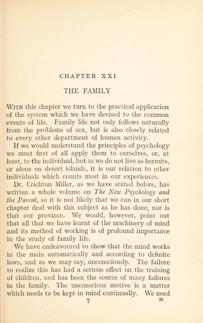 CHAPTER XXI THE FAMILY With this chapter we turn to the practical application of the system which we have devised to the common events of life. Family life not only follows naturally from the problems of sex, but is also closely related to every other department of human activity. If we would understand the principles of psychology we must first of all apply them to ourselves, or, at least, to the individual, but as we do not live as hermits, or alone on desert islands, it is our relation to other individuals which counts most in our experiences. Dr. Crichton Miller, as we have stated before, has written a whole volume on The New Psychology and the Parent, so it is not likely that we can in our short chapter deal with this subject as he has done, nor is that our province. We would, however, point out that all that we have learnt of the machinery of mind and its method of working is of profound importance in the study of family life. We have endeavoured to show that the mind works in the main automatically and according to definite laws, and as we may say, unconsciously. The failure to realize this has had a serious effect on the training of children, and has been the source of many failures in the family. The unconscious motive is a matter which needs to be kept in mind continually. We need