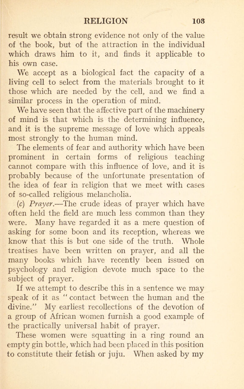 result we obtain strong evidence not only of the value of the book, but of the attraction in the individual which draws him to it, and finds it applicable to his own case. We accept as a biological fact the capacity of a living cell to select from the materials brought to it those which are needed by the cell, and we find a similar process in the operation of mind. We have seen that the affective part of the machinery of mind is that which is the determining influence, and it is the supreme message of love which appeals most strongly to the human mind. The elements of fear and authority which have been prominent in certain forms of religious teaching cannot compare with this influence of love, and it is probably because of the unfortunate presentation of the idea of fear in religion that we meet with cases of so-called religious melancholia. (c) Prayer.—The crude ideas of prayer which have often held the field are much less common than they were. Many have regarded it as a mere question of asking for some boon and its reception, whereas we know that this is but one side of the truth. Whole treatises have been written on prayer, and all the many books which have recently been issued on psychology and religion devote much space to the subject of prayer. If we attempt to describe this in a sentence we may speak of it as “ contact between the human and the divine.” My earliest recollections of the devotion of a group of African women furnish a good example of the practically universal habit of prayer. These women were squatting in a ring round an empty gin bottle, which had been placed in this position to constitute their fetish or juju. When asked by my