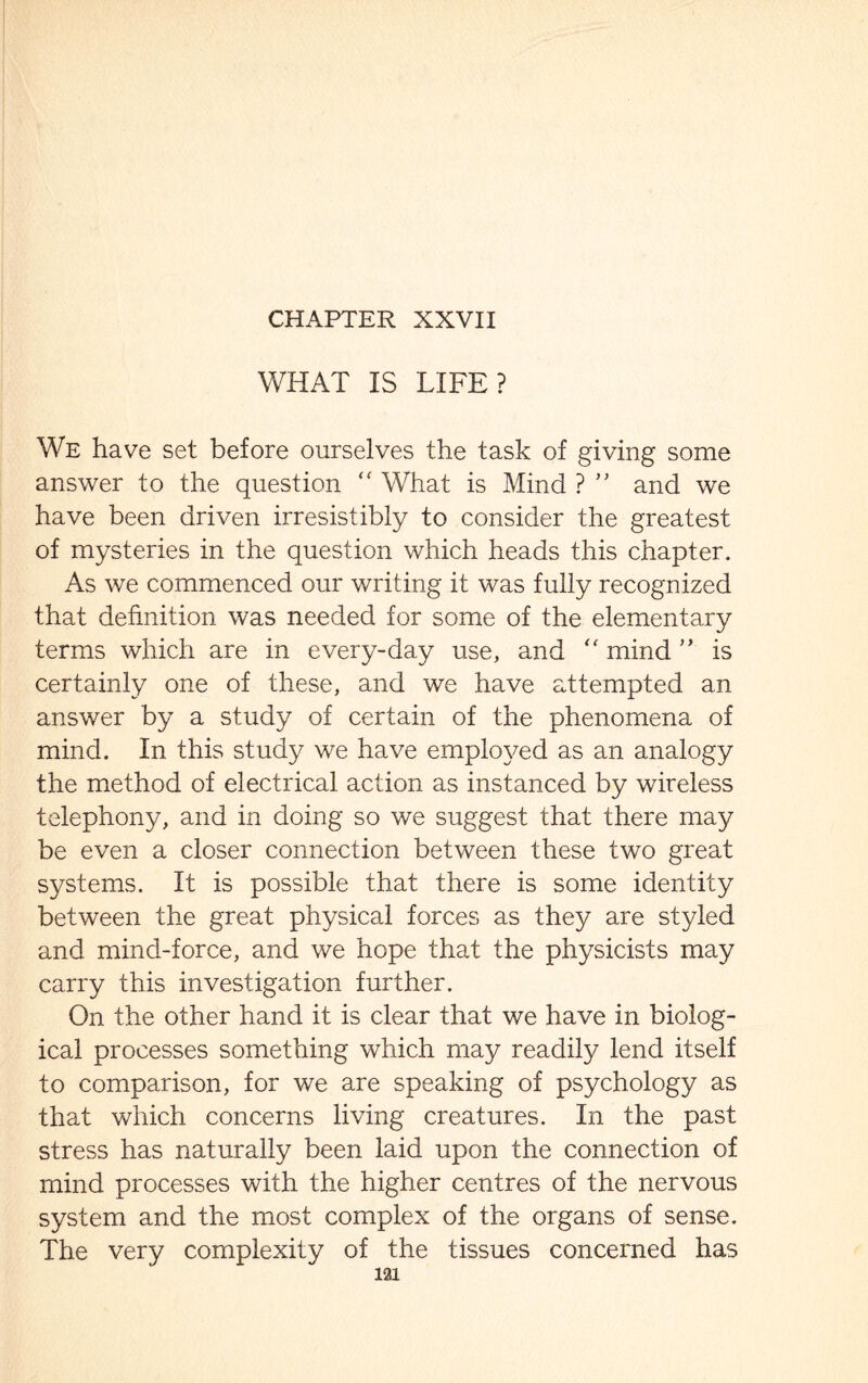 WHAT IS LIFE? We have set before ourselves the task of giving some answer to the question “ What is Mind ? ” and we have been driven irresistibly to consider the greatest of mysteries in the question which heads this chapter. As we commenced our writing it was fully recognized that definition was needed for some of the elementary terms which are in every-day use, and <f mind ” is certainly one of these, and we have attempted an answer by a study of certain of the phenomena of mind. In this study we have employed as an analogy the method of electrical action as instanced by wireless telephony, and in doing so we suggest that there may be even a closer connection between these two great systems. It is possible that there is some identity between the great physical forces as they are styled and mind-force, and we hope that the physicists may carry this investigation further. On the other hand it is clear that we have in biolog¬ ical processes something which may readily lend itself to comparison, for we are speaking of psychology as that which concerns living creatures. In the past stress has naturally been laid upon the connection of mind processes with the higher centres of the nervous system and the most complex of the organs of sense. The very complexity of the tissues concerned has