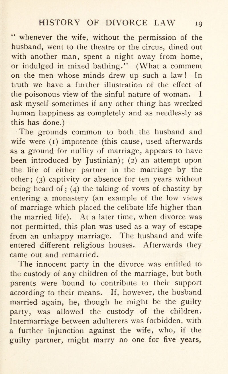 “ whenever the wife, without the permission of the husband, went to the theatre or the circus, dined out with another man, spent a night away from home, or indulged in mixed bathing.” (What a comment on the men whose minds drew up such a law! In truth we have a further illustration of the effect of the poisonous view of the sinful nature of woman, I ask myself sometimes if any other thing has wrecked human happiness as completely and as needlessly as this has done.) The grounds common to both the husband and wife were (1) impotence (this cause, used afterwards as a ground for nullity of marriage, appears to have been introduced by Justinian); (2) an attempt upon the life of either partner in the marriage by the other; (3) captivity or absence for ten years without being heard of; (4) the taking of vows of chastity by entering a monastery (an example of the low views of marriage which placed the celibate life higher than the married life). At a later time, when divorce was not permitted, this plan was used as a way of escape from an unhappy marriage. The husband and wife entered different religious houses. Afterwards they came out and remarried. The innocent party in the divorce was entitled to the custody of any children of the marriage, but both parents were bound to contribute to their support according to their means. If, however, the husband married again, he, though he might be the guilty party, was allowed the custody of the children. Intermarriage between adulterers was forbidden, with a further injunction against the wife, who, if the guilty partner, might marry no one for five years,