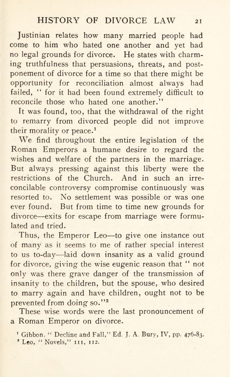 Justinian relates how many married people had come to him who hated one another and yet had no legal grounds for divorce. He states with charm¬ ing truthfulness that persuasions, threats, and post¬ ponement of divorce for a time so that there might be opportunity for reconciliation almost always had failed, “ for it had been found extremely difficult to reconcile those who hated one another.” It was found, too, that the withdrawal of the right to remarry from divorced people did not improve their morality or peace.1 We find throughout the entire legislation of the Roman Emperors a humane desire to regard the wishes and welfare of the partners in the marriage. But always pressing against this liberty were the restrictions of the Church. And in such an irre¬ concilable controversy compromise continuously was resorted to. No settlement was possible or was one ever found. But from time to time new grounds for divorce—exits for escape from marriage were formu¬ lated and tried. Thus, the Emperor Leo-—to give one instance out of many as it seems to me of rather special interest to us to-day—laid down insanity as a valid ground for divorce, giving the wise eugenic reason that ” not only was there grave danger of the transmission of insanity to the children, but the spouse, who desired to marry again and have children, ought not to be prevented from doing so.”2 These wise words were the last pronouncement of a Roman Emperor on divorce. 1 Gibbon, “ Decline and Fall,” Ed. J. A. Bury, IV, pp. 476-83. 3 Leo, “ Novels,” in, 112.