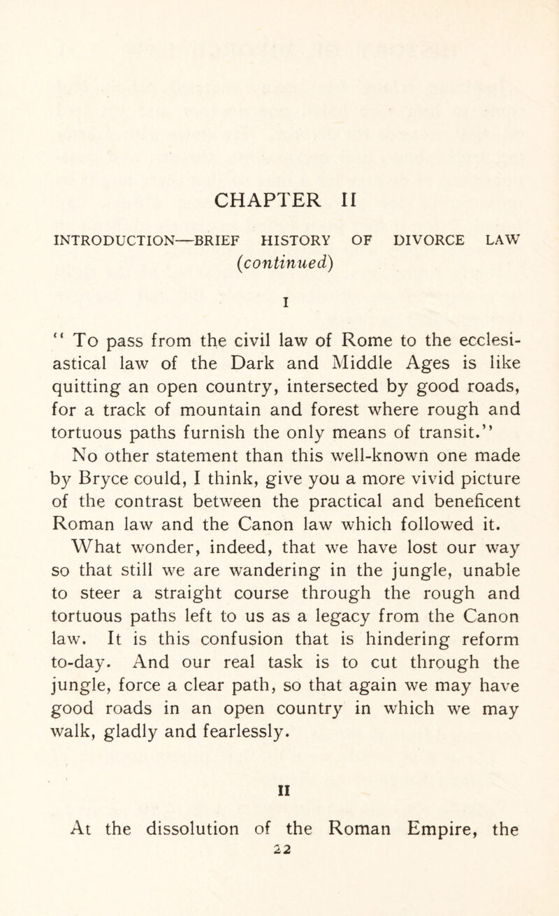 CHAPTER II INTRODUCTION—BRIEF HISTORY OF DIVORCE LAW (continued) I “To pass from the civil law of Rome to the ecclesi¬ astical law of the Dark and Middle Ages is like quitting an open country, intersected by good roads, for a track of mountain and forest where rough and tortuous paths furnish the only means of transit.” No other statement than this well-known one made by Bryce could, I think, give you a more vivid picture of the contrast between the practical and beneficent Roman law and the Canon law which followed it. What wonder, indeed, that we have lost our way so that still we are wandering in the jungle, unable to steer a straight course through the rough and tortuous paths left to us as a legacy from the Canon law. It is this confusion that is hindering reform to-day. And our real task is to cut through the jungle, force a clear path, so that again we may have good roads in an open country in which we may walk, gladly and fearlessly. II At the dissolution of the Roman Empire, the