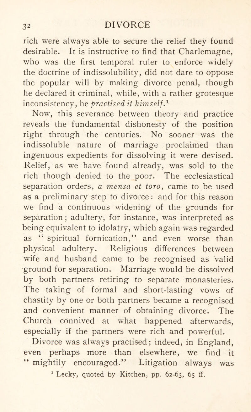 rich were always able to secure the relief they found desirable. It is instructive to find that Charlemagne, who was the first temporal ruler to enforce widely the doctrine of indissolubility, did not dare to oppose the popular will by making divorce penal, though he declared it criminal, while, with a rather grotesque inconsistency, he practised it himself.1 Now, this severance between theory and practice reveals the fundamental dishonesty of the position right through the centuries. No sooner was the indissoluble nature of marriage proclaimed than ingenuous expedients for dissolving it were devised. Relief, as we have found already, was sold to the rich though denied to the poor. The ecclesiastical separation orders, a mensa et toro, came to be used as a preliminary step to divorce: and for this reason we find a continuous widening of the grounds for separation ; adultery, for instance, was interpreted as being equivalent to idolatry, which again was regarded as “ spiritual fornication,” and even worse than physical adultery. Religious differences between wife and husband came to be recognised as valid ground for separation. Marriage would be dissolved by both partners retiring to separate monasteries. The taking of formal and short-lasting vows of chastity by one or both partners became a recognised and convenient manner of obtaining divorce. The Church connived at what happened afterwards, especially if the partners were rich and powerful. Divorce was always practised; indeed, in England, even perhaps more than elsewhere, we find it “ mightily encouraged.” Litigation always was 1 Lecky, quoted by Kitchen, pp. 62-63, 65 ff.