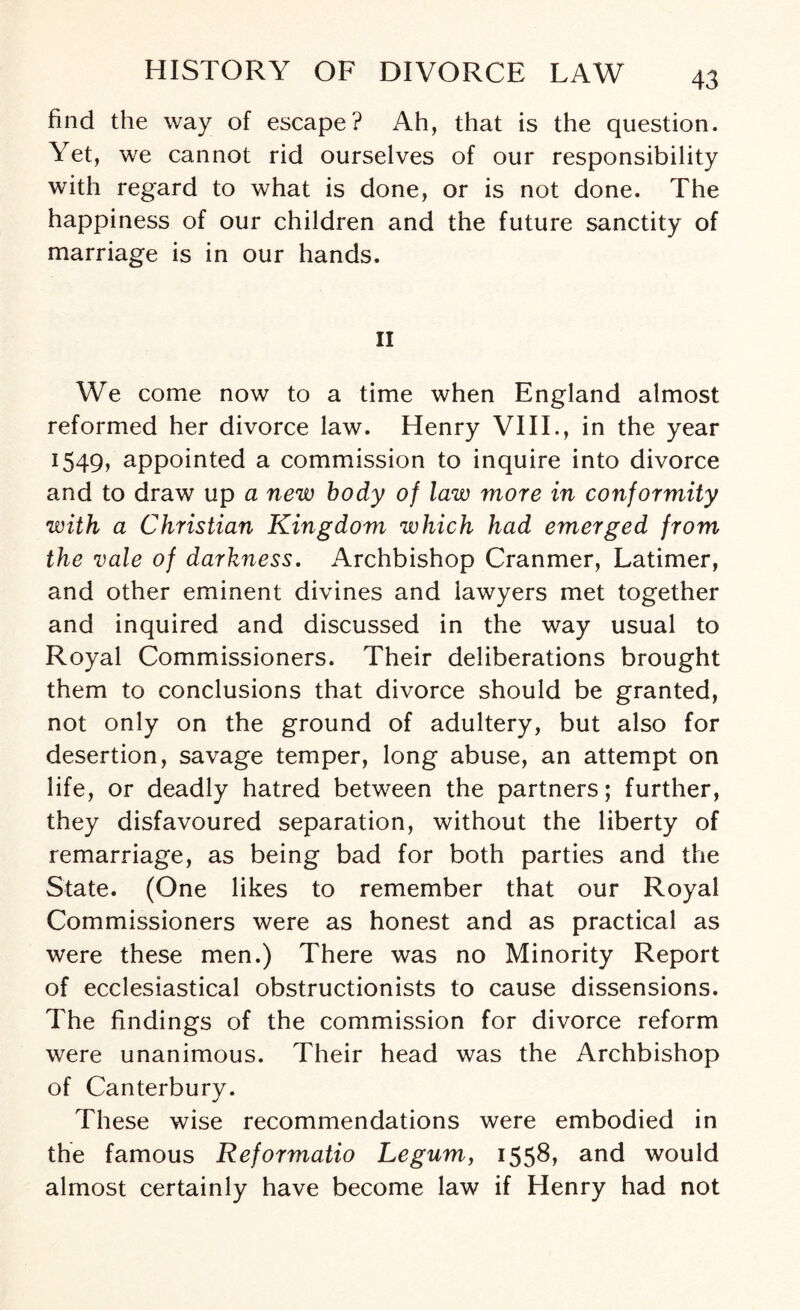 find the way of escape? Ah, that is the question. Yet, we cannot rid ourselves of our responsibility with regard to what is done, or is not done. The happiness of our children and the future sanctity of marriage is in our hands. II We come now to a time when England almost reformed her divorce law. Henry VIII., in the year 1549, appointed a commission to inquire into divorce and to draw up a new body of law more in conformity with a Christian Kingdom which had emerged from the vale of darkness. Archbishop Cranmer, Latimer, and other eminent divines and lawyers met together and inquired and discussed in the way usual to Royal Commissioners. Their deliberations brought them to conclusions that divorce should be granted, not only on the ground of adultery, but also for desertion, savage temper, long abuse, an attempt on life, or deadly hatred between the partners; further, they disfavoured separation, without the liberty of remarriage, as being bad for both parties and the State. (One likes to remember that our Royal Commissioners were as honest and as practical as were these men.) There was no Minority Report of ecclesiastical obstructionists to cause dissensions. The findings of the commission for divorce reform were unanimous. Their head was the Archbishop of Canterbury. These wise recommendations were embodied in the famous Reformatio Legum, 1558, and would almost certainly have become law if Henry had not