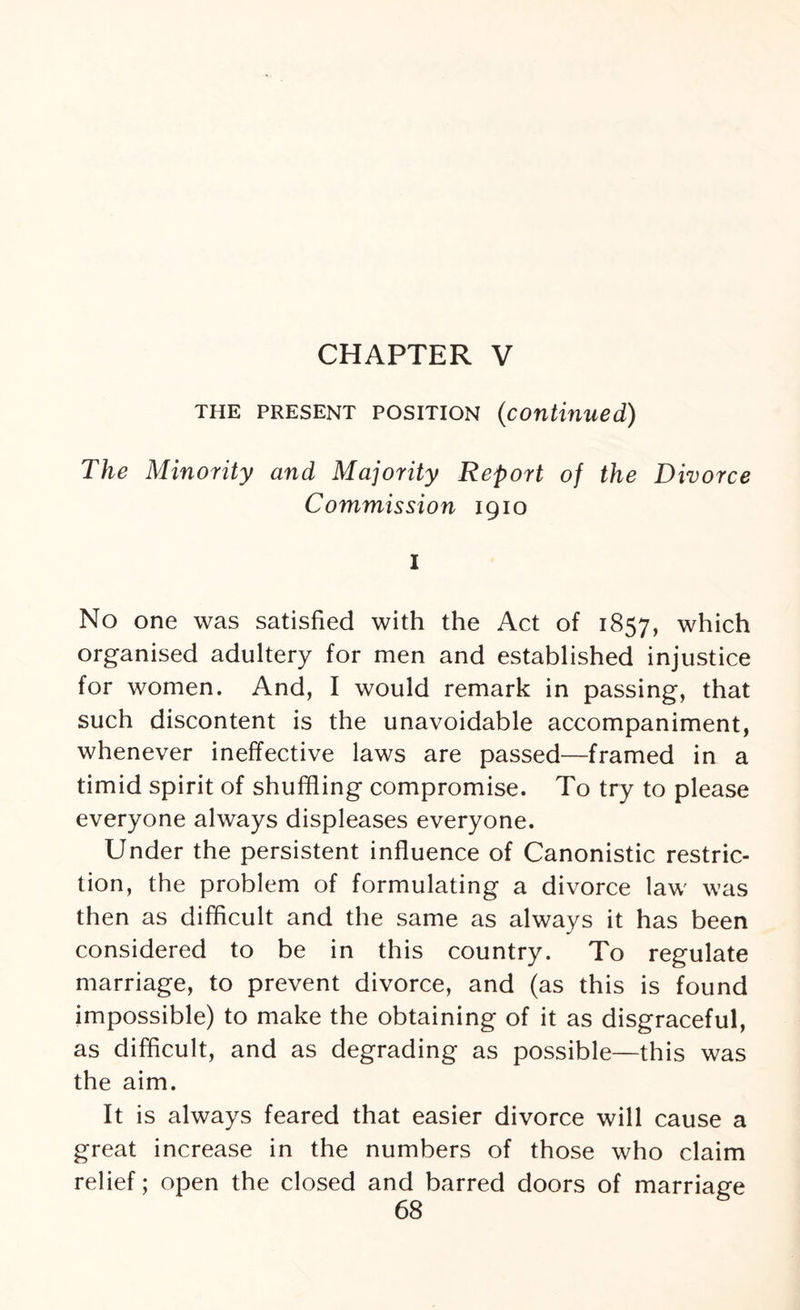 CHAPTER V the present position (continued) The Minority and Majority Report of the Divorce Commission igio I No one was satisfied with the Act of 1857, which organised adultery for men and established injustice for women. And, I would remark in passing, that such discontent is the unavoidable accompaniment, whenever ineffective laws are passed—framed in a timid spirit of shuffling compromise. To try to please everyone always displeases everyone. Under the persistent influence of Canonistic restric¬ tion, the problem of formulating a divorce law was then as difficult and the same as always it has been considered to be in this country. To regulate marriage, to prevent divorce, and (as this is found impossible) to make the obtaining of it as disgraceful, as difficult, and as degrading as possible—this was the aim. It is always feared that easier divorce will cause a great increase in the numbers of those who claim relief; open the closed and barred doors of marriage