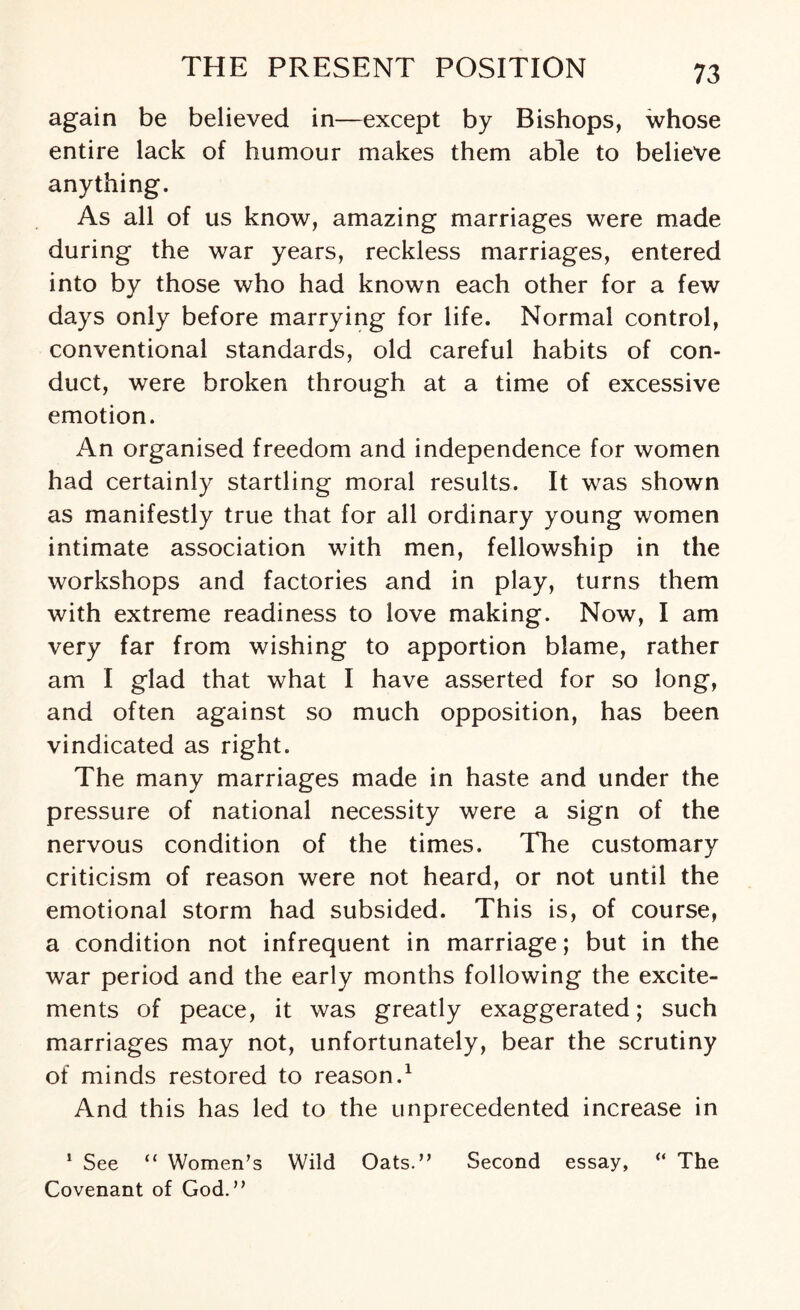 again be believed in—except by Bishops, whose entire lack of humour makes them able to believe anything. As all of us know, amazing marriages were made during the war years, reckless marriages, entered into by those who had known each other for a few days only before marrying for life. Normal control, conventional standards, old careful habits of con¬ duct, were broken through at a time of excessive emotion. An organised freedom and independence for women had certainly startling moral results. It was shown as manifestly true that for all ordinary young women intimate association with men, fellowship in the workshops and factories and in play, turns them with extreme readiness to love making. Now, I am very far from wishing to apportion blame, rather am I glad that what I have asserted for so long, and often against so much opposition, has been vindicated as right. The many marriages made in haste and under the pressure of national necessity were a sign of the nervous condition of the times. The customary criticism of reason were not heard, or not until the emotional storm had subsided. This is, of course, a condition not infrequent in marriage; but in the war period and the early months following the excite¬ ments of peace, it was greatly exaggerated; such marriages may not, unfortunately, bear the scrutiny of minds restored to reason.1 And this has led to the unprecedented increase in 1 See “ Women’s Wild Oats.” Second essay, “ The Covenant of God.”