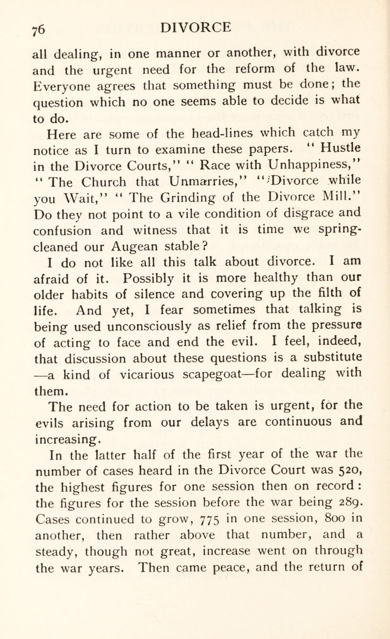 all dealing, in one manner or another, with divorce and the urgent need for the reform of the law. Everyone agrees that something must be done; the question which no one seems able to decide is what to do. Here are some of the head-lines which catch my notice as I turn to examine these papers. “ Hustle in the Divorce Courts,” “ Race with Unhappiness,” “ The Church that Unmarries,” ‘“Divorce while you Wait,” “ The Grinding of the Divorce Mill.” Do they not point to a vile condition of disgrace and confusion and witness that it is time we spring- cleaned our Augean stable? I do not like all this talk about divorce. I am afraid of it. Possibly it is more healthy than our older habits of silence and covering up the filth of life. And yet, I fear sometimes that talking is being used unconsciously as relief from the pressure of acting to face and end the evil. I feel, indeed, that discussion about these questions is a substitute —a kind of vicarious scapegoat—for dealing with them. The need for action to be taken is urgent, for the evils arising from our delays are continuous and increasing. In the latter half of the first year of the war the number of cases heard in the Divorce Court was 520, the highest figures for one session then on record : the figures for the session before the war being 289. Cases continued to grow, 775 in one session, 800 in another, then rather above that number, and a steady, though not great, increase went on through the war years. Then came peace, and the return of