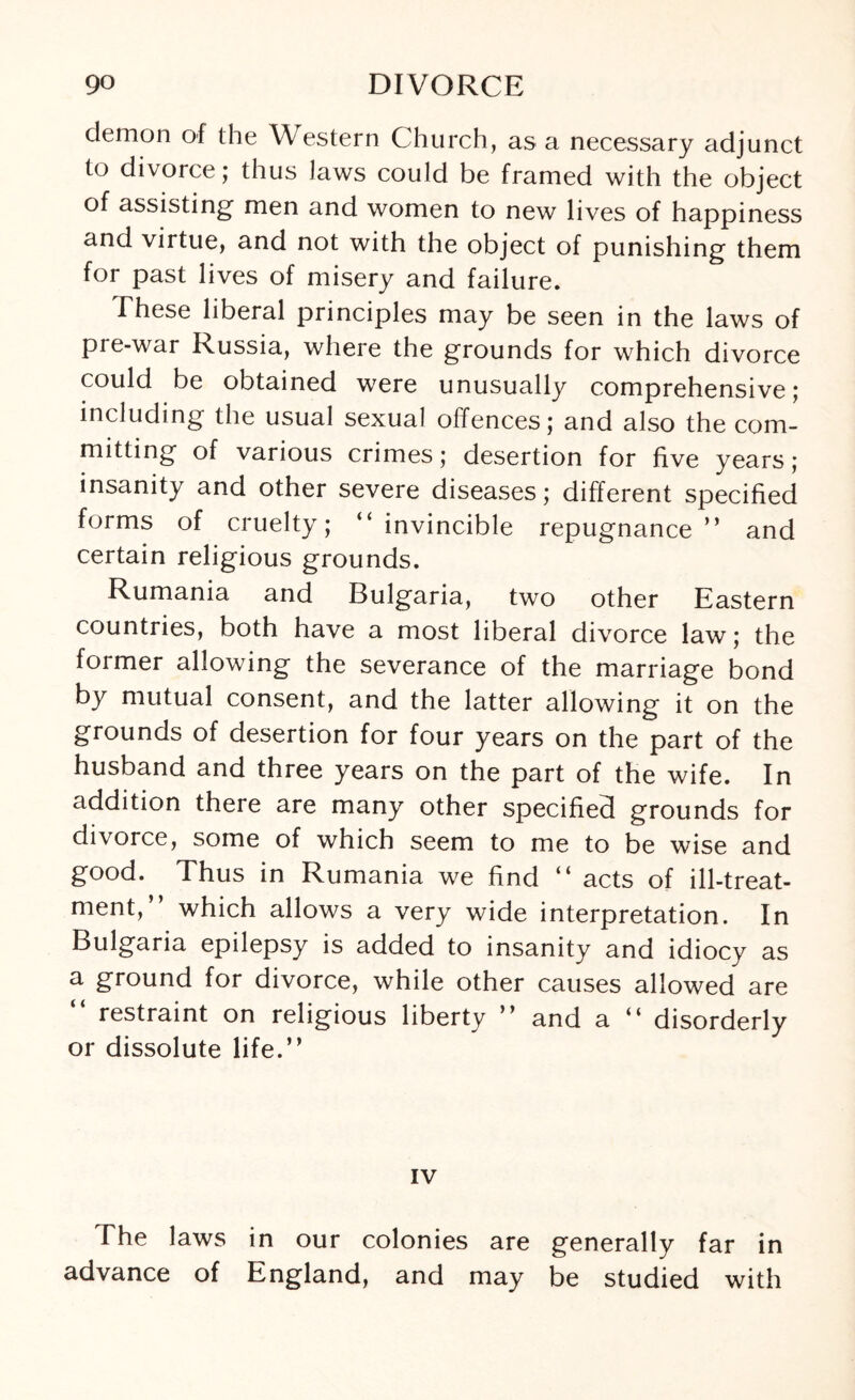 demon of the Western Church, as a necessary adjunct to divorce; thus laws could be framed with the object of assisting men and women to new lives of happiness and virtue, and not with the object of punishing them for past lives of misery and failure. These liberal principles may be seen in the laws of pie-war Russia, where the grounds for which divorce could be obtained were unusually comprehensive; including the usual sexual offences; and also the com¬ mitting of various crimes; desertion for five years; insanity and other severe diseases; different specified forms of cruelty; “invincible repugnance” and certain religious grounds. Rumania and Bulgaria, two other Eastern countries, both have a most liberal divorce law; the former allowing the severance of the marriage bond by mutual consent, and the latter allowing it on the grounds of desertion for four years on the part of the husband and three years on the part of the wife. In addition there are many other specified grounds for divorce, some of which seem to me to be wise and good. Thus in Rumania we find “ acts of ill-treat¬ ment, which allows a very wide interpretation. In Bulgaria epilepsy is added to insanity and idiocy as a ground for divorce, while other causes allowed are “ restraint on religious liberty ” and a “ disorderly or dissolute life.” IV The laws in our colonies are generally far in advance of England, and may be studied with