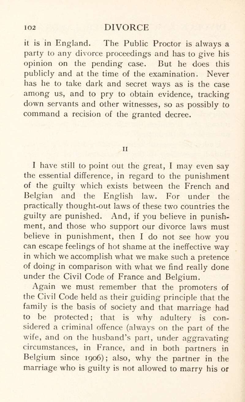 it is in England. The Public Proctor is always a party to any divorce proceedings and has to give his opinion on the pending case. But he does this publicly and at the time of the examination. Never has he to take dark and secret ways as is the case among us, and to pry to obtain evidence, tracking down servants and other witnesses, so as possibly to command a recision of the granted decree. ii I have still to point out the great, I may even say the essential difference, in regard to the punishment of the guilty which exists between the French and Belgian and the English law. For under the practically thought-out laws of these two countries the guilty are punished. And, if you believe in punish¬ ment, and those who support our divorce laws must believe in punishment, then I do not see how you can escape feelings of hot shame at the ineffective way in which we accomplish what we make such a pretence of doing in comparison with what we find really done under the Civil Code of France and Belgium. Again we must remember that the promoters of the Civil Code held as their guiding principle that the family is the basis of society and that marriage had to be protected; that is why adultery is con¬ sidered a criminal offence (always on the part of the wife, and on the husband’s part, under aggravating circumstances, in France, and in both partners in Belgium since 1906); also, why the partner in the marriage who is guilty is not allowed to marry his or