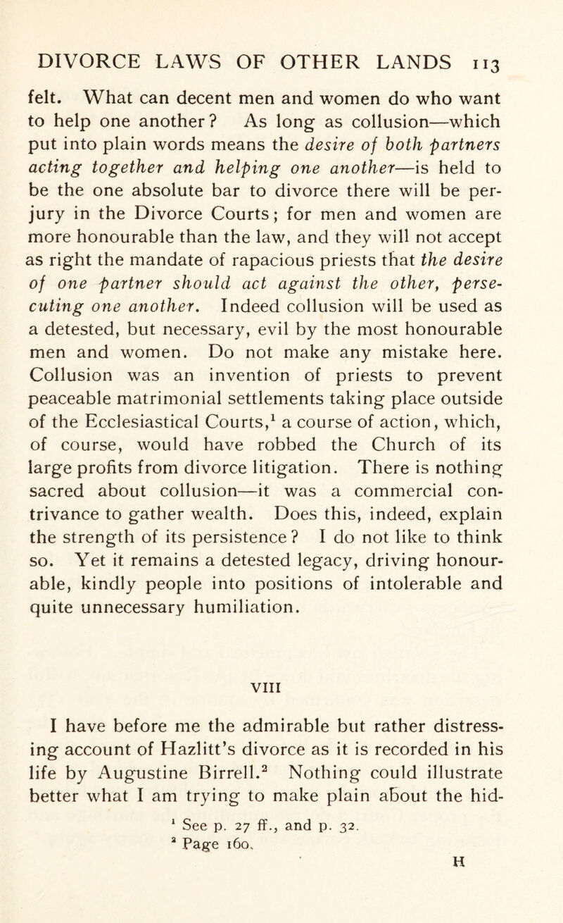 felt. What can decent men and women do who want to help one another ? As long as collusion—which put into plain words means the desire of both partners acting together and helping one another—is held to be the one absolute bar to divorce there will be per¬ jury in the Divorce Courts; for men and women are more honourable than the law, and they will not accept as right the mandate of rapacious priests that the desire of one partner should act against the other, perse¬ cuting one another. Indeed collusion will be used as a detested, but necessary, evil by the most honourable men and women. Do not make any mistake here. Collusion was an invention of priests to prevent peaceable matrimonial settlements taking place outside of the Ecclesiastical Courts,1 a course of action, which, of course, would have robbed the Church of its large profits from divorce litigation. There is nothing sacred about collusion—it was a commercial con¬ trivance to gather wealth. Does this, indeed, explain the strength of its persistence ? I do not like to think so. Yet it remains a detested legacy, driving honour¬ able, kindly people into positions of intolerable and quite unnecessary humiliation. VIII I have before me the admirable but rather distress¬ ing account of Hazlitt’s divorce as it is recorded in his life by Augustine Birrell.2 Nothing could illustrate better what I am trying to make plain about the hid- 1 See p. 27 ff., and p. 32. a Page 160, H
