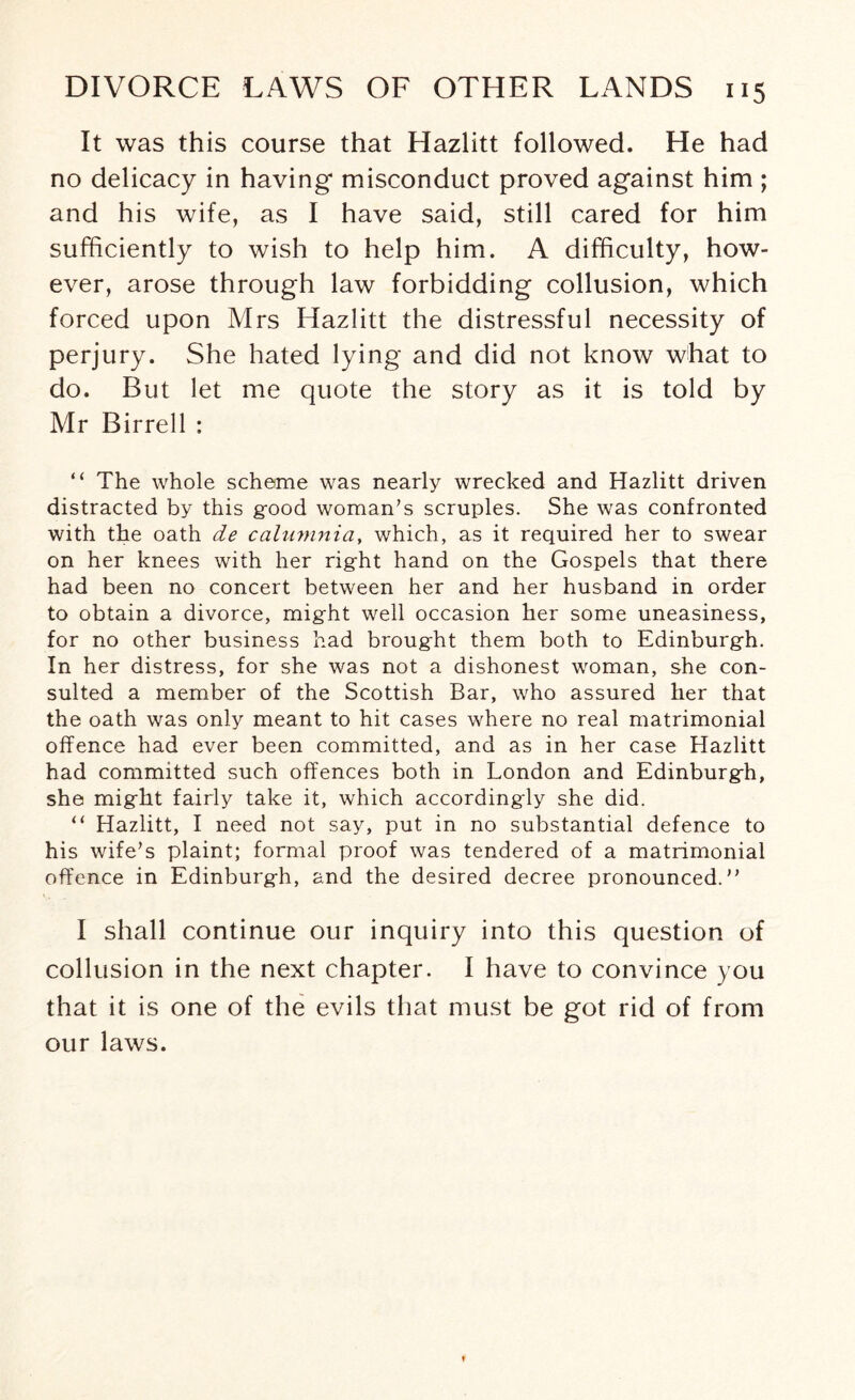 It was this course that Hazlitt followed. He had no delicacy in having misconduct proved against him ; and his wife, as I have said, still cared for him sufficiently to wish to help him. A difficulty, how¬ ever, arose through law forbidding collusion, which forced upon Mrs Hazlitt the distressful necessity of perjury. She hated lying and did not know what to do. But let me quote the story as it is told by Mr Birrell : “ The whole scheme was nearly wrecked and Hazlitt driven distracted by this g-ood woman’s scruples. She was confronted with the oath de c alumni a, which, as it required her to swear on her knees with her right hand on the Gospels that there had been no concert between her and her husband in order to obtain a divorce, might well occasion her some uneasiness, for no other business had brought them both to Edinburgh. In her distress, for she was not a dishonest woman, she con¬ sulted a member of the Scottish Bar, who assured her that the oath was only meant to hit cases where no real matrimonial offence had ever been committed, and as in her case Hazlitt had committed such offences both in London and Edinburgh, she might fairly take it, which accordingly she did. “ Hazlitt, I need not say, put in no substantial defence to his wife’s plaint; formal proof was tendered of a matrimonial offence in Edinburgh, and the desired decree pronounced.” I shall continue our inquiry into this question of collusion in the next chapter. I have to convince you that it is one of the evils that must be got rid of from our laws.