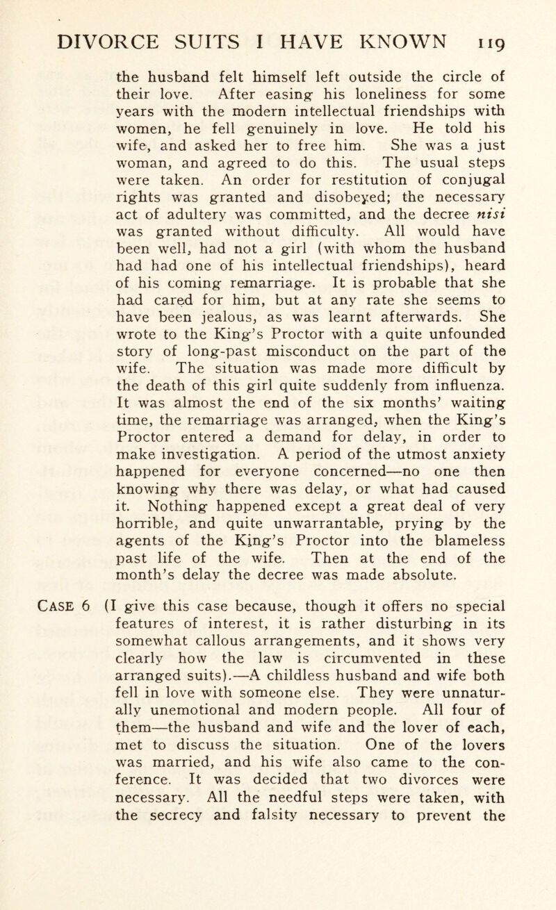 the husband felt himself left outside the circle of their love. After easing- his loneliness for some years with the modern intellectual friendships with women, he fell genuinely in love. He told his wife, and asked her to free him. She was a just woman, and agreed to do this. The usual steps were taken. An order for restitution of conjugal rights was granted and disobeyed; the necessary act of adultery was committed, and the decree nisi was granted without difficulty. All would have been well, had not a girl (with whom the husband had had one of his intellectual friendships), heard of his coming remarriage. It is probable that she had cared for him, but at any rate she seems to have been jealous, as was learnt afterwards. She wrote to the King’s Proctor with a quite unfounded story of long-past misconduct on the part of the wife. The situation was made more difficult by the death of this girl quite suddenly from influenza. It was almost the end of the six months’ waiting time, the remarriage was arranged, when the King’s Proctor entered a demand for delay, in order to make investigation. A period of the utmost anxiety happened for everyone concerned—no one then knowing why there was delay, or what had caused it. Nothing happened except a great deal of very horrible, and quite unwarrantable, prying by the agents of the King’s Proctor into the blameless past life of the wife. Then at the end of the month’s delay the decree was made absolute. CASE 6 (I give this case because, though it offers no special features of interest, it is rather disturbing in its somewhat callous arrangements, and it shows very clearly how the law is circumvented in these arranged suits).—A childless husband and wife both fell in love with someone else. They were unnatur¬ ally unemotional and modern people. All four of them—the husband and wife and the lover of each, met to discuss the situation. One of the lovers was married, and his wife also came to the con¬ ference. It was decided that two divorces were necessary. All the needful steps were taken, with the secrecy and falsity necessary to prevent the